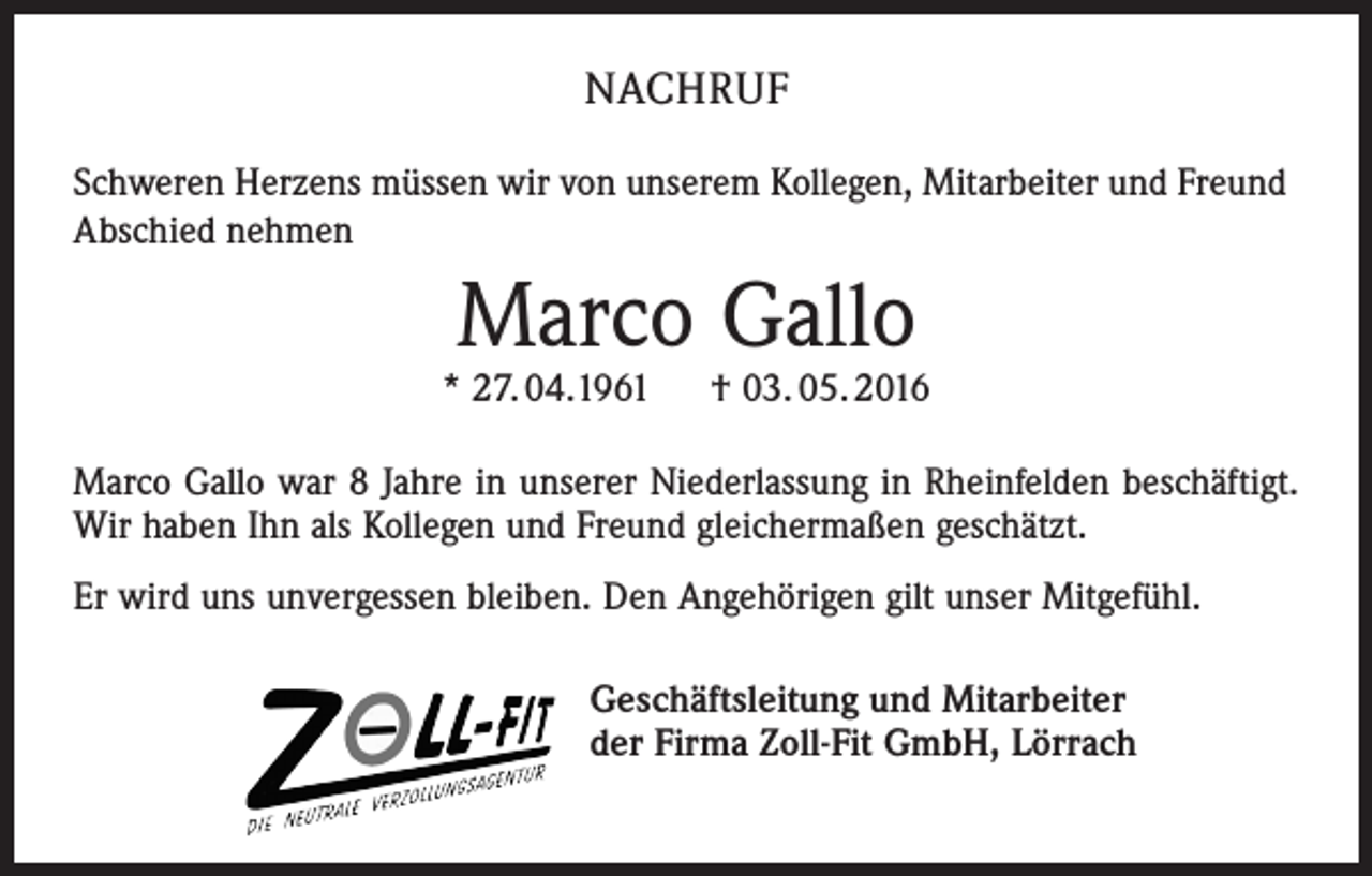 <p>NACHRUF<br />Schweren Herzens müssen wir von unserem Kollegen, Mitarbeiter und Freund<br />Abschied nehmen</p><p>Marco Gallo</p><p>* 27. 04.1961 † 03. 05. 2016<br />Marco Gallo war 8 Jahre in unserer Niederlassung in Rheinfelden beschäftigt.<br />Wir haben Ihn als Kollegen und Freund gleichermaßen geschätzt.<br />Er wird uns unvergessen bleiben. Den Angehörigen gilt unser Mitgefühl.<br />Geschäftsleitung und Mitarbeiter<br />der Firma Zoll-Fit GmbH, Lörrach</p>