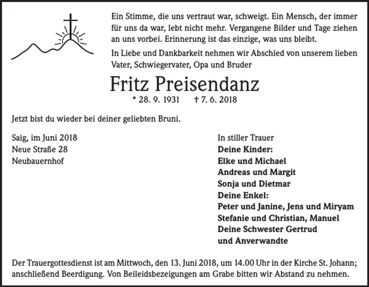 <p>Ein Stimme, die uns vertraut war, schweigt. Ein Mensch, der immer<br />für uns da war, lebt nicht mehr. Vergangene Bilder und Tage ziehen<br />an uns vorbei. Erinnerung ist das einzige, was uns bleibt.<br />In Liebe und Dankbarkeit nehmen wir Abschied von unserem lieben<br />Vater, Schwiegervater, Opa und Bruder</p><p>Fritz Preisendanz<br />* 28. 9. 1931</p><p>† 7. 6. 2018</p><p>Jetzt bist du wieder bei deiner geliebten Bruni.<br />Saig, im Juni 2018<br />Neue Straße 28<br />Neubauernhof</p><p>In stiller Trauer<br />Deine Kinder:<br />Elke und Michael<br />Andreas und Margit<br />Sonja und Dietmar<br />Deine Enkel:<br />Peter und Janine, Jens und Miryam<br />Stefanie und Christian, Manuel<br />Deine Schwester Gertrud<br />und Anverwandte</p><p>Der Trauergottesdienst ist am Mittwoch, den 13. Juni 2018, um 14.00 Uhr in der Kirche St. Johann;<br />anschließend Beerdigung. Von Beileidsbezeigungen am Grabe bitten wir Abstand zu nehmen.</p>