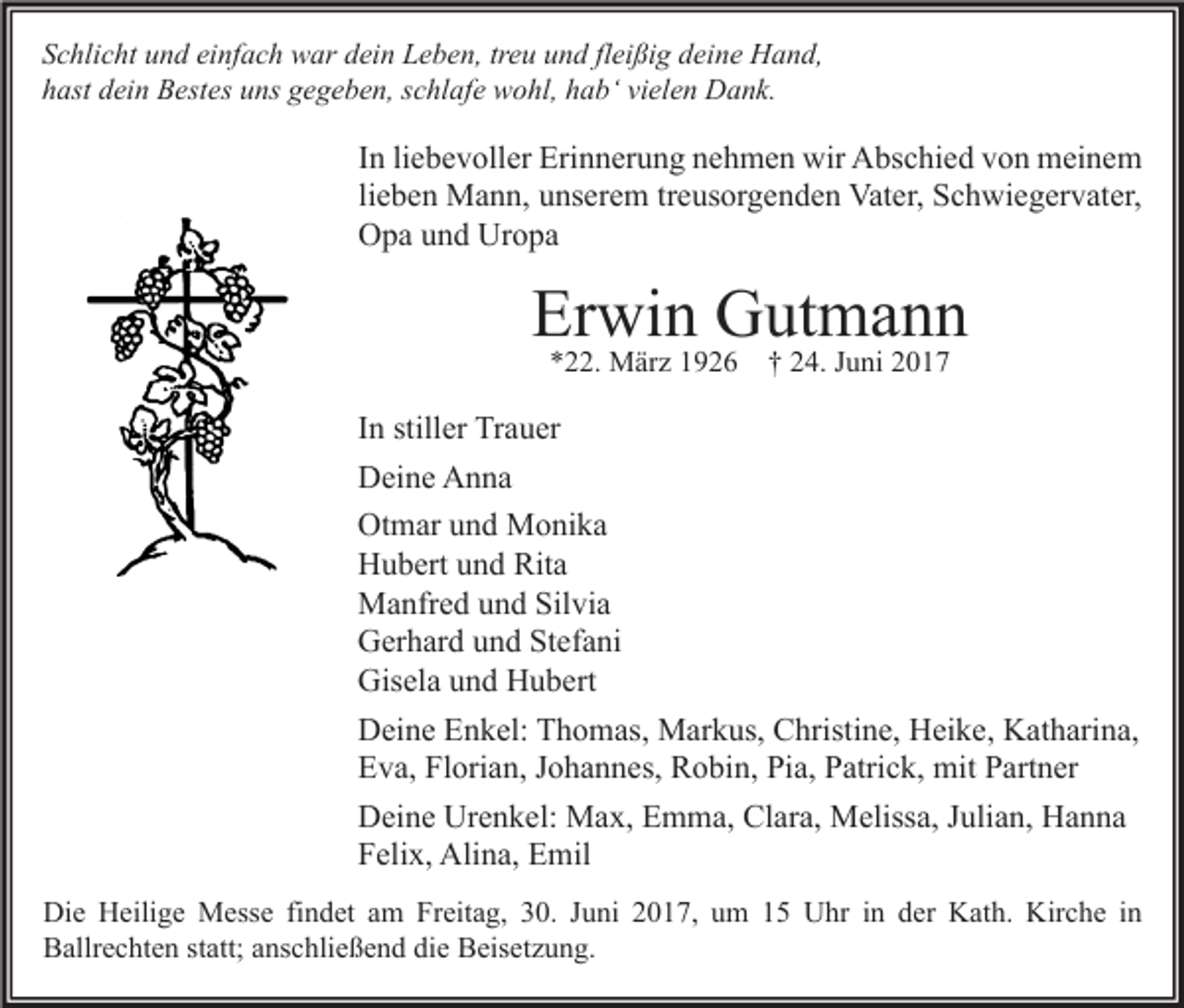 <p>Schlicht und einfach war dein Leben, treu und fleißig deine Hand,<br />hast dein Bestes uns gegeben, schlafe wohl, hab‘ vielen Dank.</p><p>In liebevoller Erinnerung nehmen wir Abschied von meinem<br />lieben Mann, unserem treusorgenden Vater, Schwiegervater,<br />Opa und Uropa</p><p>Erwin Gutmann<br />*22. März 1926</p><p>† 24. Juni 2017</p><p>In stiller Trauer<br />Deine Anna<br />Otmar und Monika<br />Hubert und Rita<br />Manfred und Silvia<br />Gerhard und Stefani<br />Gisela und Hubert<br />Deine Enkel: Thomas, Markus, Christine, Heike, Katharina,<br />Eva, Florian, Johannes, Robin, Pia, Patrick, mit Partner<br />Deine Urenkel: Max, Emma, Clara, Melissa, Julian, Hanna<br />Felix, Alina, Emil<br />Die Heilige Messe findet am Freitag, 30. Juni 2017, um 15 Uhr in der Kath. Kirche in<br />Ballrechten statt; anschließend die Beisetzung.</p>
