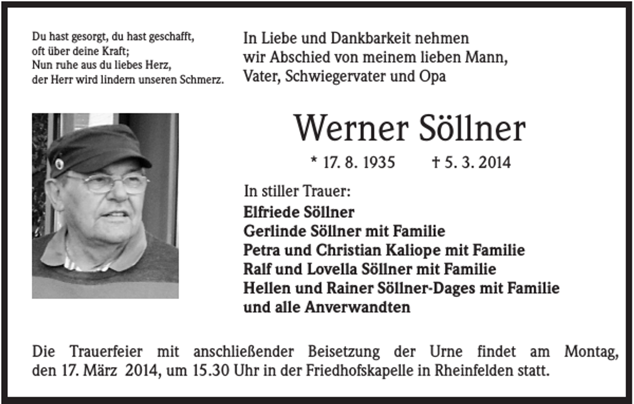 <p>Du hast gesorgt, du hast geschafft,<br />oft über deine Kraft;<br />Nun ruhe aus du liebes Herz,<br />der Herr wird lindern unseren Schmerz.</p><p>In Liebe und Dankbarkeit nehmen<br />wir Abschied von meinem lieben Mann,<br />Vater, Schwiegervater und Opa</p><p>Werner Söllner<br />* 17. 8. 1935</p><p>† 5. 3. 2014</p><p>In stiller Trauer:<br />Elfriede Söllner<br />Gerlinde Söllner mit Familie<br />Petra und Christian Kaliope mit Familie<br />Ralf und Lovella Söllner mit Familie<br />Hellen und Rainer Söllner-Dages mit Familie<br />und alle Anverwandten<br />Die Trauerfeier mit anschließender Beisetzung der Urne findet am Montag,<br />den 17. März 2014, um 15.30 Uhr in der Friedhofskapelle in Rheinfelden statt.</p>
