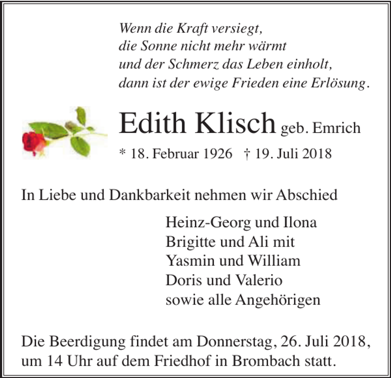 <p>Wenn die Kraft versiegt,<br />die Sonne nicht mehr wärmt<br />und der Schmer das Leben einholt,<br />dann ist der ewige Frieden eine Erlösung.</p><p>Edith Klisch geb. Emrich<br />* 18. Februar 1926 † 19. Juli 2018</p><p>In Liebe und Dankbarkeit nehmen wir Abschied<br />Heinz-Georg und Ilona<br />Brigitte und Ali mit<br />Yasmin und William<br />Doris und Valerio<br />sowie alle Angehörigen<br />Die Beerdigung findet am Donnerstag, 26. Juli 2018,<br />um 14 Uhr auf dem Friedhof in Brombach statt.</p>