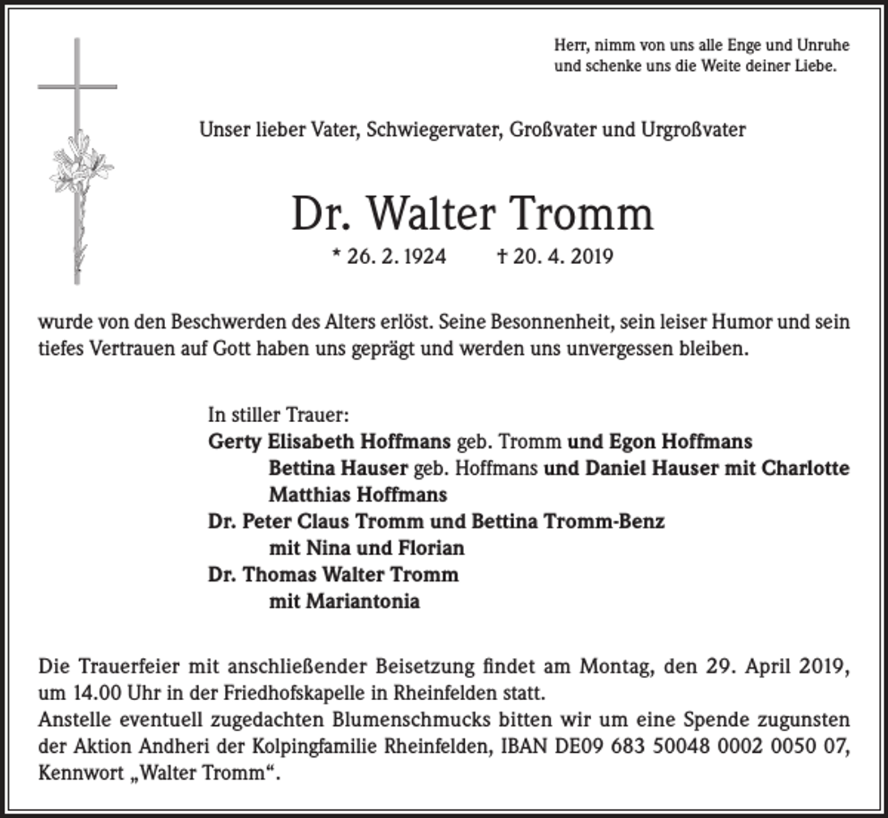 <p>Herr, nimm von uns alle Enge und Unruhe<br />und schenke uns die Weite deiner Liebe.</p><p>Unser lieber Vater, Schwiegervater, Großvater und Urgroßvater</p><p>Dr. Walter Tromm<br />* 26. 2. 1924</p><p>† 20. 4. 2019</p><p>wurde von den Beschwerden des Alters erlöst. Seine Besonnenheit, sein leiser Humor und sein<br />tiefes Vertrauen auf Gott haben uns geprägt und werden uns unvergessen bleiben.<br />In stiller Trauer:<br />Gerty Elisabeth Hoffmans geb. Tromm und Egon Hoffmans<br />Bettina Hauser geb. Hoffmans und Daniel Hauser mit Charlotte<br />Matthias Hoffmans<br />Dr. Peter Claus Tromm und Bettina Tromm-Benz<br />mit Nina und Florian<br />Dr. Thomas Walter Tromm<br />mit Mariantonia<br />Die Trauerfeier mit anschließender Beisetzung findet am Montag, den 29. April 2019,<br />um 14.00 Uhr in der Friedhofskapelle in Rheinfelden statt.<br />Anstelle eventuell zugedachten Blumenschmucks bitten wir um eine Spende zugunsten<br />der Aktion Andheri der Kolpingfamilie Rheinfelden, IBAN DE09 683 50048 0002 0057,<br />Kennwort „Walter Tromm“.</p>