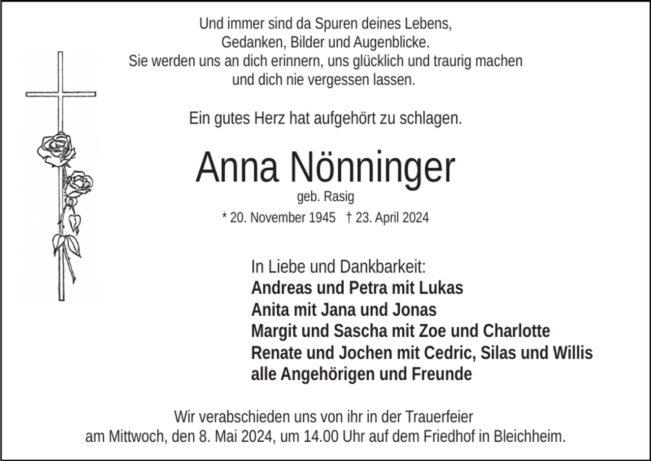 <p>Und immer sind da Spuren deines Lebens,<br />Gedanken, Bilder und Augenblicke.<br />Sie werden uns an dich erinnern, uns glücklich und traurig machen<br />und dich nie vergessen lassen.</p><p>Ein gutes Herz hat aufgehört zu schlagen.</p><p>Anna Nönninger<br />geb. Rasig<br />* 20. November 1945 † 23. April 2024</p><p>In Liebe und Dankbarkeit:<br />Andreas und Petra mit Lukas<br />Anita mit Jana und Jonas<br />Margit und Sascha mit Zoe und Charlotte<br />Renate und Jochen mit Cedric, Silas und Willis<br />alle Angehörigen und Freunde<br />Wir verabschieden uns von ihr in der Trauerfeier<br />am Mittwoch, den 8. Mai 2024, um 14.00 Uhr auf dem Friedhof in Bleichheim.</p>