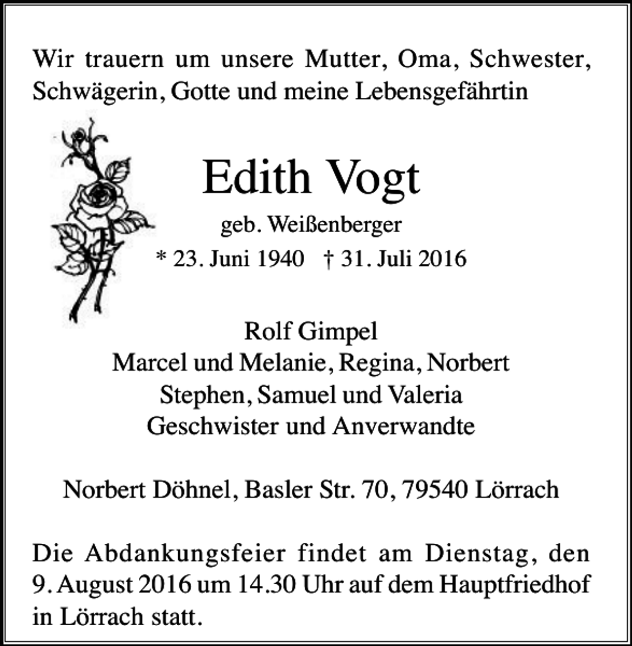 <p>Wir trauern um unsere Mutter, Oma, Schwester,<br />Schwägerin, Gotte und meine Lebensgefährtin</p><p>Edith Vogt<br />geb. Weißenberger<br />* 23. Juni 1940 † 31. Juli 2016</p><p>Rolf Gimpel<br />Marcel und Melanie, Regina, Norbert<br />Stephen, Samuel und Valeria<br />Geschwister und Anverwandte<br />Norbert Döhnel, Basler Str. 70, 79540 Lörrach<br />Die Abdankungsfeier findet am Dienstag, den<br />9. August 2016 um 14.30 Uhr auf dem Hauptfriedhof<br />in Lörrach statt.</p>