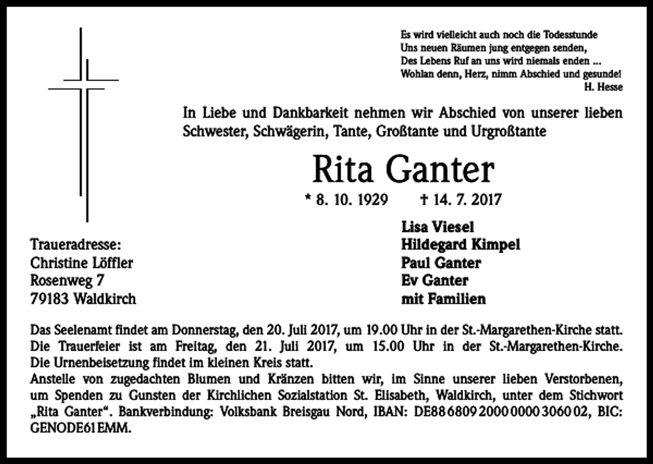 <p>Es wird vielleicht auch noch die Todesstunde<br />Uns neuen Räumen jung entgegen senden,<br />Des Lebens Ruf an uns wird niemals enden ...<br />Wohlan denn, Herz, nimm Abschied und gesunde!<br />H. Hesse</p><p>In Liebe und Dankbarkeit nehmen wir Abschied von unserer lieben<br />Schwester, Schwägerin, Tante, Großtante und Urgroßtante</p><p>Rita Ganter</p><p>* 8. 10. 1929 † 14. 7. 2017</p><p>Traueradresse:<br />Christine Löffler<br />Rosenweg 9183 Waldkirch</p><p>Lisa Viesel<br />Hildegard Kimpel<br />Paul Ganter<br />Ev Ganter<br />mit Familien</p><p>Das Seelenamt findet am Donnerstag, den 20. Juli 2017, um 19.00 Uhr in der St.-Margarethen-Kirche statt.<br />Die Trauerfeier ist am Freitag, den 21. Juli 2017, um 15.00 Uhr in der St.-Margarethen-Kirche.<br />Die Urnenbeisetzung findet im kleinen Kreis statt.<br />Anstelle von zugedachten Blumen und Kränzen bitten wir, im Sinne unserer lieben ­Verstorbenen,<br />um Spenden zu Gunsten der Kirchlichen Sozialstation St. Elisabeth, Waldkirch, unter dem Stichwort<br />„Rita Ganter“. Bankverbindung: Volksbank Breisgau Nord, IBAN: DE88 6809 20 3062, BIC:<br />GENODE61EMM.</p>