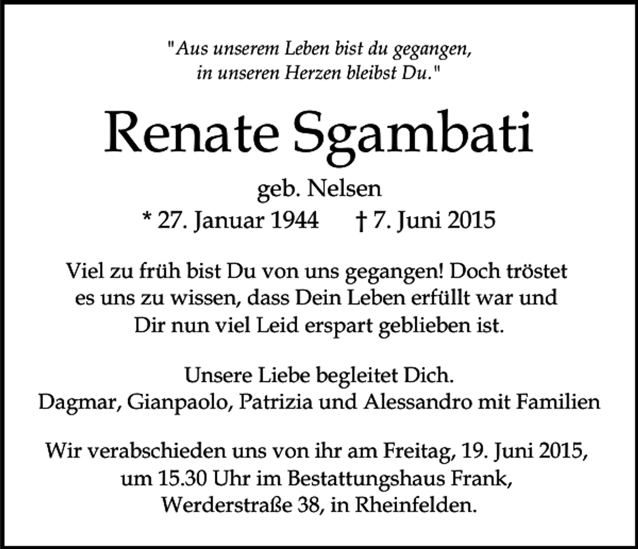 <p>"Aus unserem Leben bist du gegangen,<br />in unseren Herzen bleibst Du."</p><p>Renate Sgambati<br />geb. Nelsen<br />* 27. Januar 1944<br />† 7. Juni 2015<br />Viel zu früh bist Du von uns gegangen! Doch tröstet<br />es uns zu wissen, dass Dein Leben erfüllt war und<br />Dir nun viel Leid erspart geblieben ist.<br />Unsere Liebe begleitet Dich.<br />Dagmar, Gianpaolo, Patrizia und Alessandro mit Familien<br />Wir verabschieden uns von ihr am Freitag, 19. Juni 2015,<br />um 15.30 Uhr im Bestattungshaus Frank,<br />Werderstraße 38, in Rheinfelden.</p>