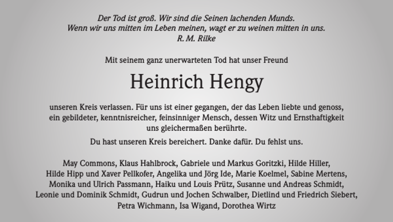 <p>Der Tod ist groß. Wir sind die Seinen lachenden Munds.<br />Wenn wir uns mitten im Leben meinen, wagt er zu weinen mitten in uns.<br />R. M. Rilke</p><p>Mit seinem ganz unerwarteten Tod hat unser Freund</p><p>Heinrich Hengy<br />unseren Kreis verlassen. Für uns ist einer gegangen, der das Leben liebte und genoss,<br />ein gebildeter, kenntnisreicher, feinsinniger Mensch, dessen Witz und Ernsthaftigkeit<br />uns gleichermaßen berührte.<br />Du hast unseren Kreis bereichert. Danke dafür. Du fehlst uns.<br />May Commons, Klaus Hahlbrock, Gabriele und Markus Goritzki, Hilde Hiller,<br />Hilde Hipp und Xaver Pellkofer, Angelika und Jörg Ide, Marie Koelmel, Sabine Mertens,<br />Monika und Ulrich Passmann, Haiku und Louis Prütz, Susanne und Andreas Schmidt,<br />Leonie und Dominik Schmidt, Gudrun und Jochen Schwalber, Dietlind und Friedrich Siebert,<br />Petra Wichmann, Isa Wigand, Dorothea Wirtz</p>
