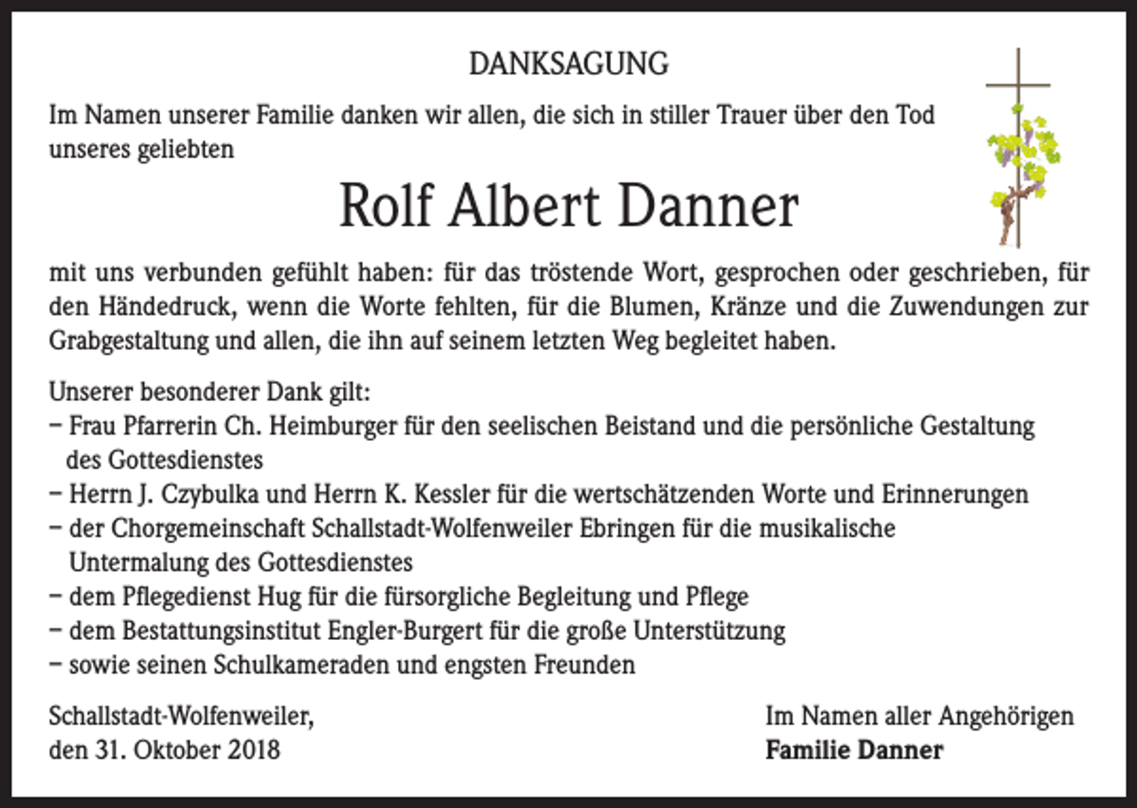 <p>DANKSAGUNG<br />Im Namen unserer Familie danken wir allen, die sich in stiller Trauer über den Tod<br />unseres geliebten</p><p>Rolf Albert Danner<br />mit uns verbunden gefühlt haben: für das tröstende Wort, gesprochen oder geschrieben, für<br />den Händedruck, wenn die Worte fehlten, für die Blumen, Kränze und die Zuwendungen zur<br />Grabgestaltung und allen, die ihn auf seinem letzten Weg begleitet haben.<br />Unserer besonderer Dank gilt:<br />– Frau Pfarrerin Ch. Heimburger für den seelischen Beistand und die persönliche Gestaltung<br />des Gottesdienstes<br />– Herrn J. Czybulka und Herrn K. Kessler für die wertschätzenden Worte und Erinnerungen<br />– der Chorgemeinschaft Schallstadt-Wolfenweiler Ebringen für die musikalische<br />Untermalung des Gottesdienstes<br />– dem Pflegedienst Hug für die fürsorgliche Begleitung und Pflege<br />– dem Bestattungsinstitut Engler-Burgert für die große Unterstützung<br />– sowie seinen Schulkameraden und engsten Freunden<br />Schallstadt-Wolfenweiler,<br />den 31. Oktober 2018</p><p>Im Namen aller Angehörigen<br />Familie Danner</p>