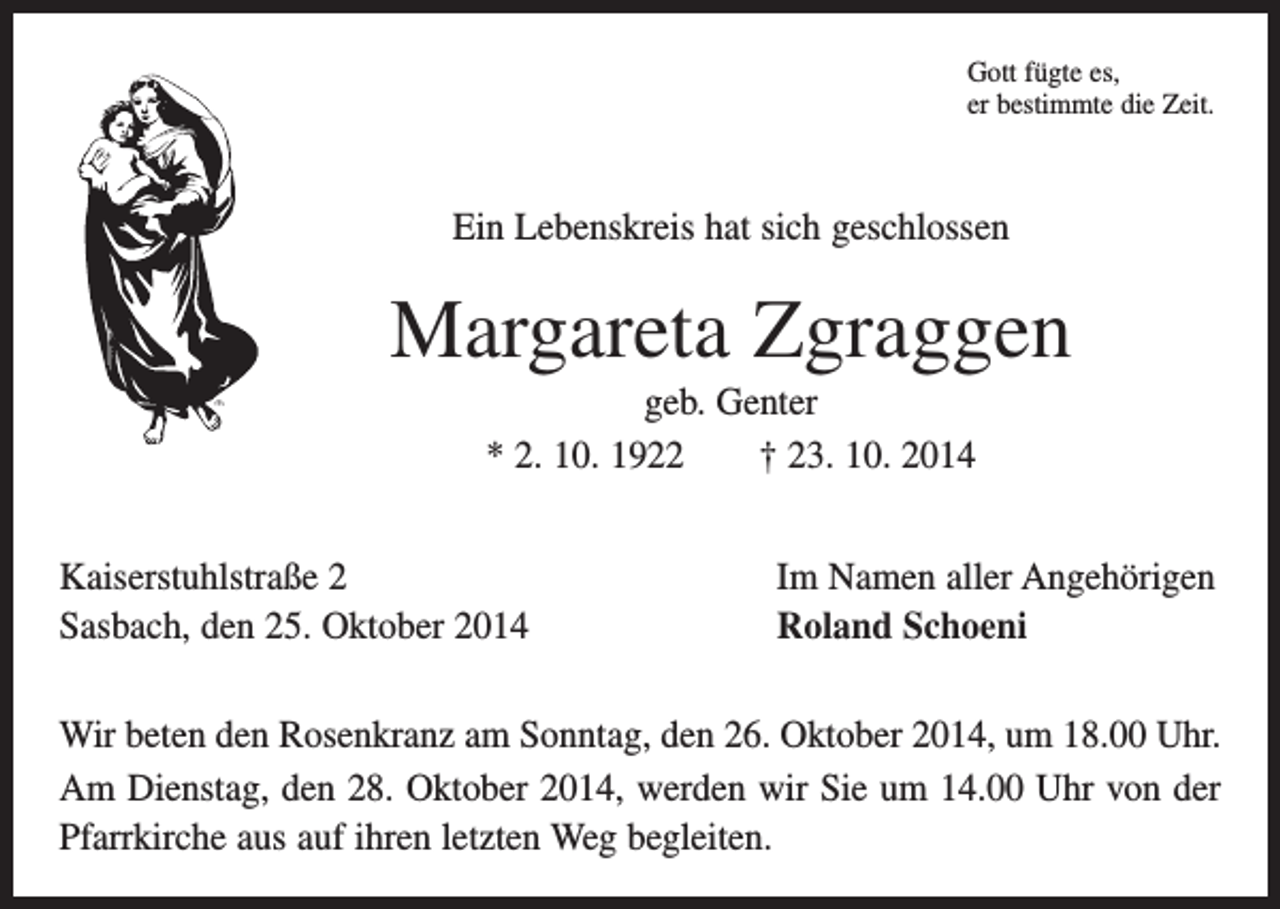 <p>Gott fügte es,<br />er bestimmte die Zeit.</p><p>Ein Lebenskreis hat sich geschlossen</p><p>Margareta Zgraggen<br />geb. Genter<br />* 2. 10. 1922 † 23. 10. 2014<br />Kaiserstuhlstraße 2<br />Sasbach, den 25. Oktober 2014</p><p>Im Namen aller Angehörigen<br />Roland Schoeni</p><p>Wir beten den Rosenkranz am Sonntag, den 26. Oktober 2014, um 18.00 Uhr.<br />Am Dienstag, den 28. Oktober 2014, werden wir Sie um 14.00 Uhr von der<br />Pfarrkirche aus auf ihren letzten Weg begleiten.</p>
