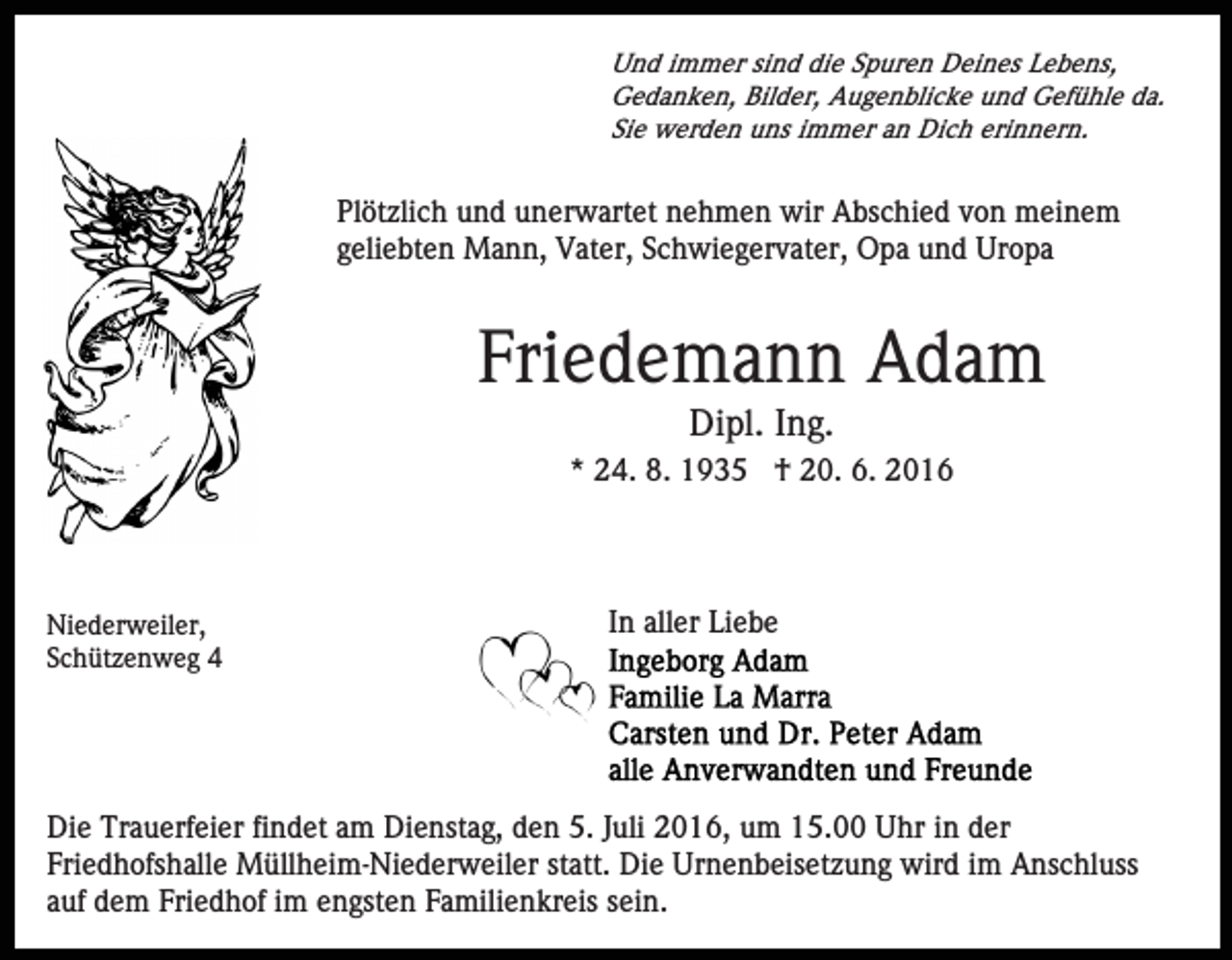 <p>Und immer sind die Spuren Deines Lebens,<br />Gedanken, Bilder, Augenblicke und Gefühle da.<br />Sie werden uns immer an Dich erinnern.</p><p>Plötzlich und unerwartet nehmen wir Abschied von meinem<br />geliebten Mann, Vater, Schwiegervater, Opa und Uropa</p><p>Friedemann Adam<br />Dipl. Ing.<br />* 24. 8. 1935 † 20. 6. 2016</p><p>Niederweiler,<br />Schützenweg 4</p><p>In aller Liebe</p><p>Die Trauerfeier findet am Dienstag, den 5. Juli 2016, um 15.00 Uhr in der<br />Friedhofshalle Müllheim-Niederweiler statt. Die Urnenbeisetzung wird im Anschluss<br />auf dem Friedhof im engsten Familienkreis sein.</p>
