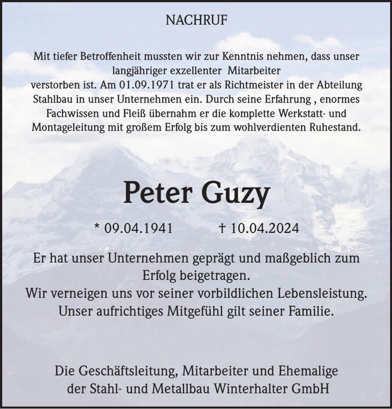 <p>NACHRUF<br />Mit tiefer Betroffenheit mussten wir zur Kenntnis nehmen, dass unser<br />langjähriger exzellenter Mitarbeiter<br />verstorben ist. Am 01.09.1971 trat er als Richtmeister in der Abteilung<br />Stahlbau in unser Unternehmen ein. Durch seine Erfahrung , enormes<br />Fachwissen und Fleiß übernahm er die komplette Werkstatt- und<br />Montageleitung mit großem Erfolg bis zum wohlverdienten Ruhestand.</p><p>Peter Guzy<br />* 09.04.1941</p><p>† 10.04.2024</p><p>Er hat unser Unternehmen geprägt und maßgeblich zum<br />Erfolg beigetragen.<br />Wir verneigen uns vor seiner vorbildlichen Lebensleistung.<br />Unser aufrichtiges Mitgefühl gilt seiner Familie.</p><p>Die Geschäftsleitung, Mitarbeiter und Ehemalige<br />der Stahl- und Metallbau Winterhalter GmbH</p>