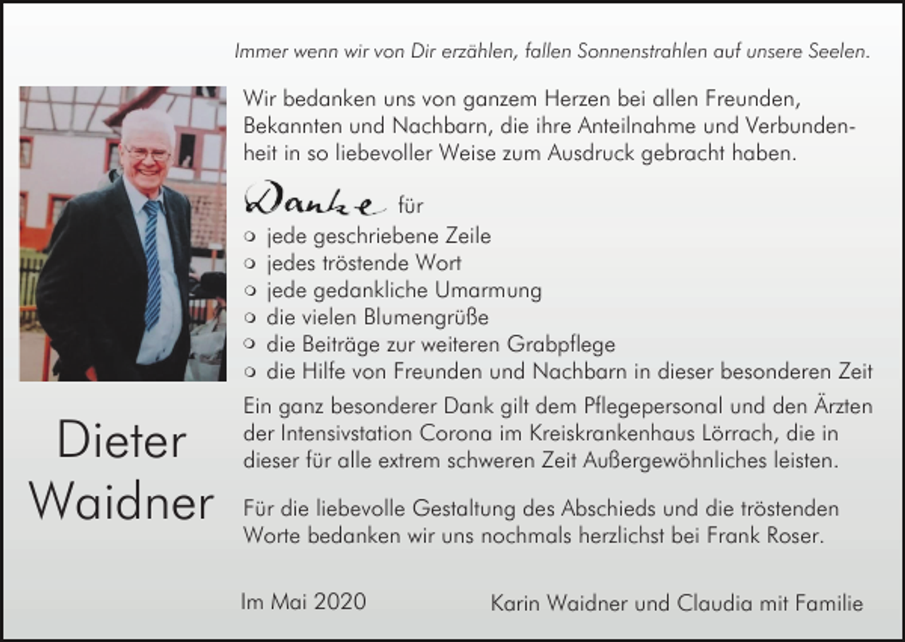 <p>Immer wenn wir von Dir erzählen, fallen Sonnenstrahlen auf unsere Seelen.</p><p>Wir bedanken uns von ganzem Herzen bei allen Freunden,<br />Bekannten und Nachbarn, die ihre Anteilnahme und Verbundenheit in so liebevoller Weise zum Ausdruck gebracht haben.</p><p>m<br />m<br />m<br />m<br />m<br />m</p><p>Dieter<br />Waidner</p><p>für<br />jede geschriebene Zeile<br />jedes tröstende Wort<br />jede gedankliche Umarmung<br />die vielen Blumengrüße<br />die Beiträge zur weiteren Grabpflege<br />die Hilfe von Freunden und Nachbarn in dieser besonderen Zeit</p><p>Ein ganz besonderer Dank gilt dem Pflegepersonal und den Ärzten<br />der Intensivstation Corona im Kreiskrankenhaus Lörrach, die in<br />dieser für alle extrem schweren Zeit Außergewöhnliches leisten.<br />Für die liebevolle Gestaltung des Abschieds und die tröstenden<br />Worte bedanken wir uns nochmals herzlichst bei Frank Roser.<br />Im Mai 2020</p><p>Karin Waidner und Claudia mit Familie</p>