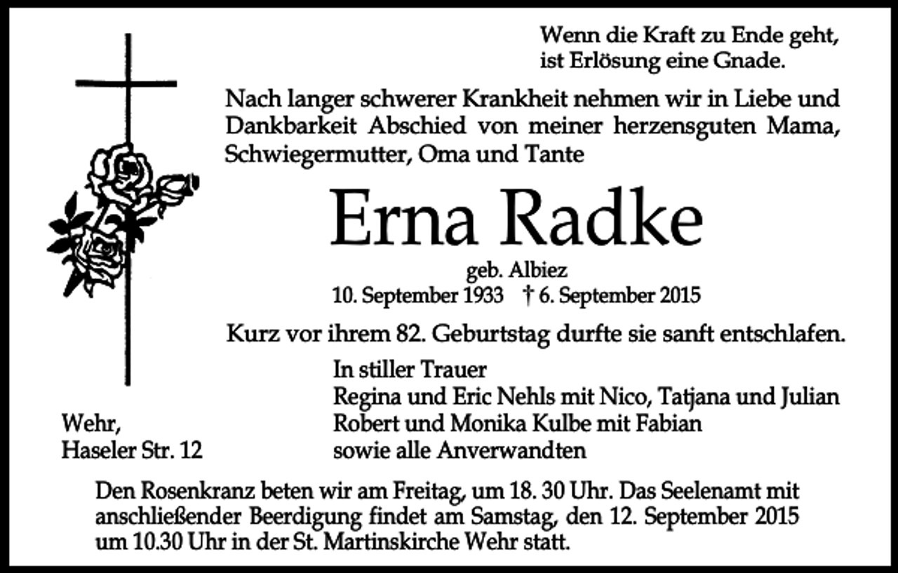 <p>Wenn die Kraft zu Ende geht,<br />ist Erlösung eine Gnade.</p><p>Nach langer schwerer Krankheit nehmen wir in Liebe und<br />Dankbarkeit Abschied von meiner herzensguten Mama,<br />Schwiegermutter, Oma und Tante</p><p>Erna Radke<br />geb. Albiez<br />10. September 1933<br />6. September 2015</p><p>Kurz vor ihrem 82. Geburtstag durfte sie sanft entschlafen.<br />In stiller Trauer<br />Regina und Eric Nehls mit Nico, Tatjana und Julian<br />Robert und Monika Kulbe mit Fabian<br />Wehr,<br />sowie alle Anverwandten<br />Haseler Str. 12<br />Den Rosenkranz beten wir am Freitag, um 18. 30 Uhr. Das Seelenamt mit<br />anschließender Beerdigung findet am Samstag, den 12. September 2015<br />um 10.30 Uhr in der St. Martinskirche Wehr statt.</p>