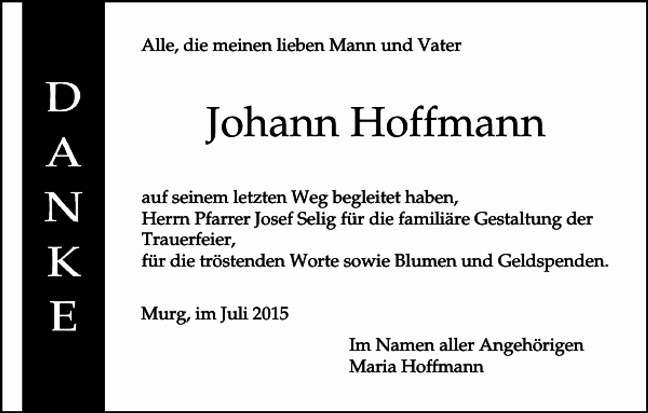 <p>Alle, die meinen lieben Mann und Vater</p><p>Johann Hoffmann<br />auf seinem letzten Weg begleitet haben,<br />Herrn Pfarrer Josef Selig für die familiäre Gestaltung der<br />Trauerfeier,<br />für die tröstenden Worte sowie Blumen und Geldspenden.<br />Murg, im Juli 2015<br />Im Namen aller Angehörigen<br />Maria Hoffmann</p>