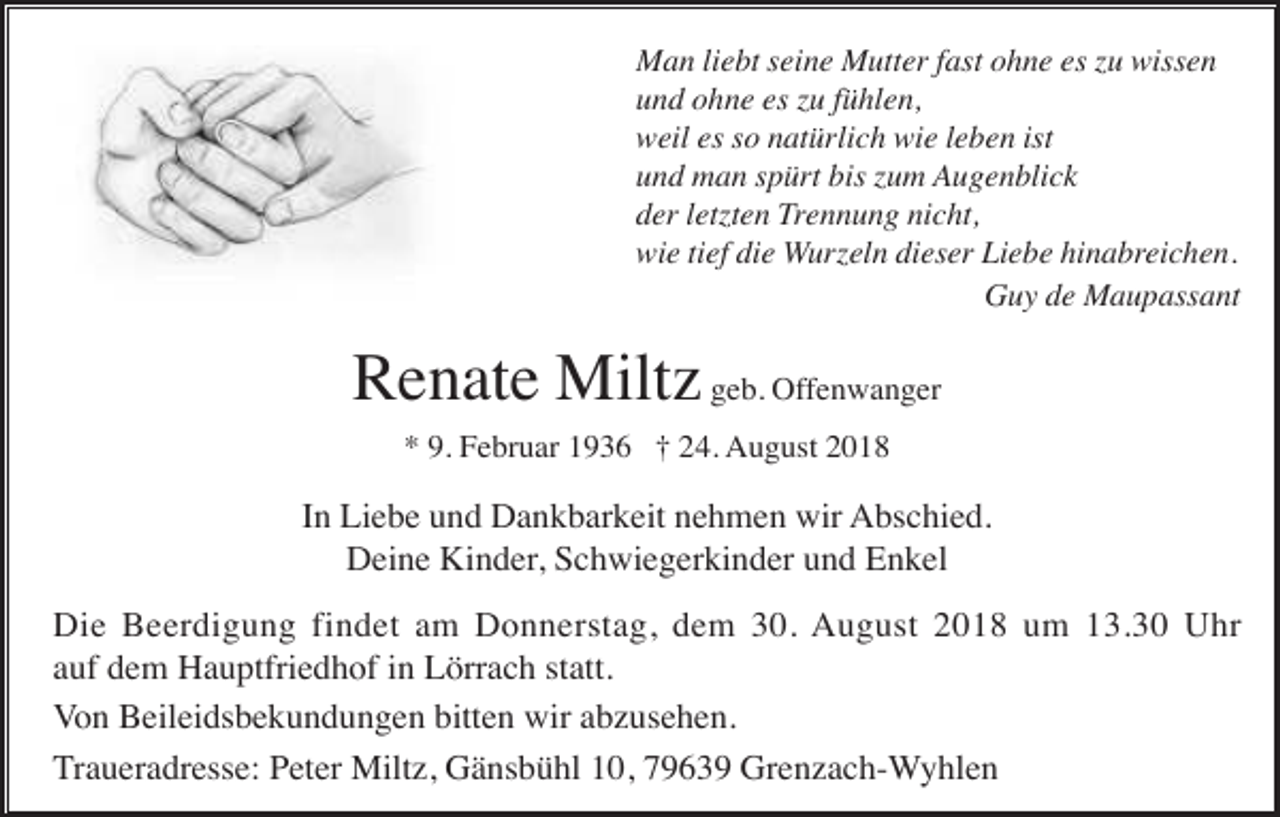 <p>Man liebt seine Mutter fast ohne es zu wissen<br />und ohne es zu fühlen,<br />weil es so natürlich wie leben ist<br />und man spürt bis zum Augenblick<br />der letzten Trennung nicht,<br />wie tief die Wurzeln dieser Liebe hinabreichen.<br />Guy de Maupassant</p><p>Renate Miltz geb. Offenwanger<br />* 9. Februar 1936 † 24. August 2018</p><p>In Liebe und Dankbarkeit nehmen wir Abschied.<br />Deine Kinder, Schwiegerkinder und Enkel<br />Die Beerdigung findet am Donnerstag, dem 30. August 2018 um 13.30 Uhr<br />auf dem Hauptfriedhof in Lörrach statt.<br />Von Beileidsbekundungen bitten wir abzusehen.<br />Traueradresse: Peter Miltz, Gänsbühl 10, 79639 Grenzach-Wyhlen</p>