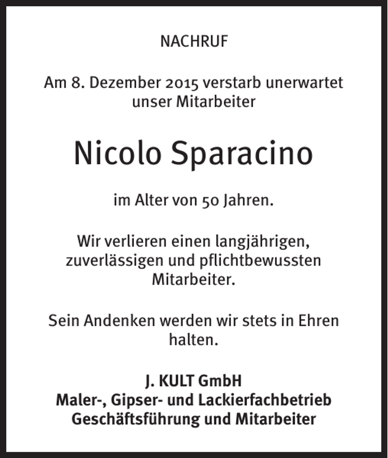 <p>NACHRUF<br />Am 8. Dezember 2015 verstarb unerwartet<br />unser Mitarbeiter</p><p>Nicolo Sparacino<br />im Alter von 50 Jahren.<br />Wir verlieren einen langjährigen,<br />zuverlässigen und pflichtbewussten<br />Mitarbeiter.<br />Sein Andenken werden wir stets in Ehren<br />halten.<br />J. KULT GmbH<br />Maler-, Gipser- und Lackierfachbetrieb<br />Geschäftsführung und Mitarbeiter</p>