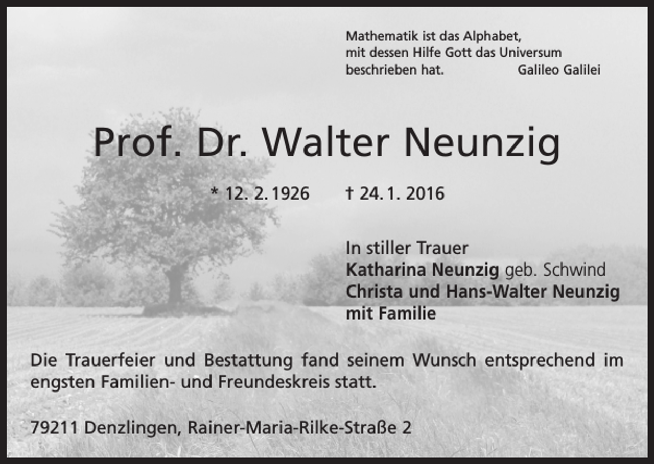 <p>Mathematik ist das Alphabet,<br />mit dessen Hilfe Gott das Universum<br />beschrieben hat.<br />Galileo Galilei</p><p>Prof. Dr. Walter Neunzig<br />* 12. 2. 1926 † 24. 1. 2016<br />In stiller Trauer<br />Katharina Neunzig geb. Schwind<br />Christa und Hans-Walter Neunzig<br />mit Familie<br />Die Trauerfeier und Bestattung fand seinem Wunsch entsprechend im<br />engsten Familien- und Freundeskreis statt.<br />79211 Denzlingen, Rainer-Maria-Rilke-Straße 2</p>