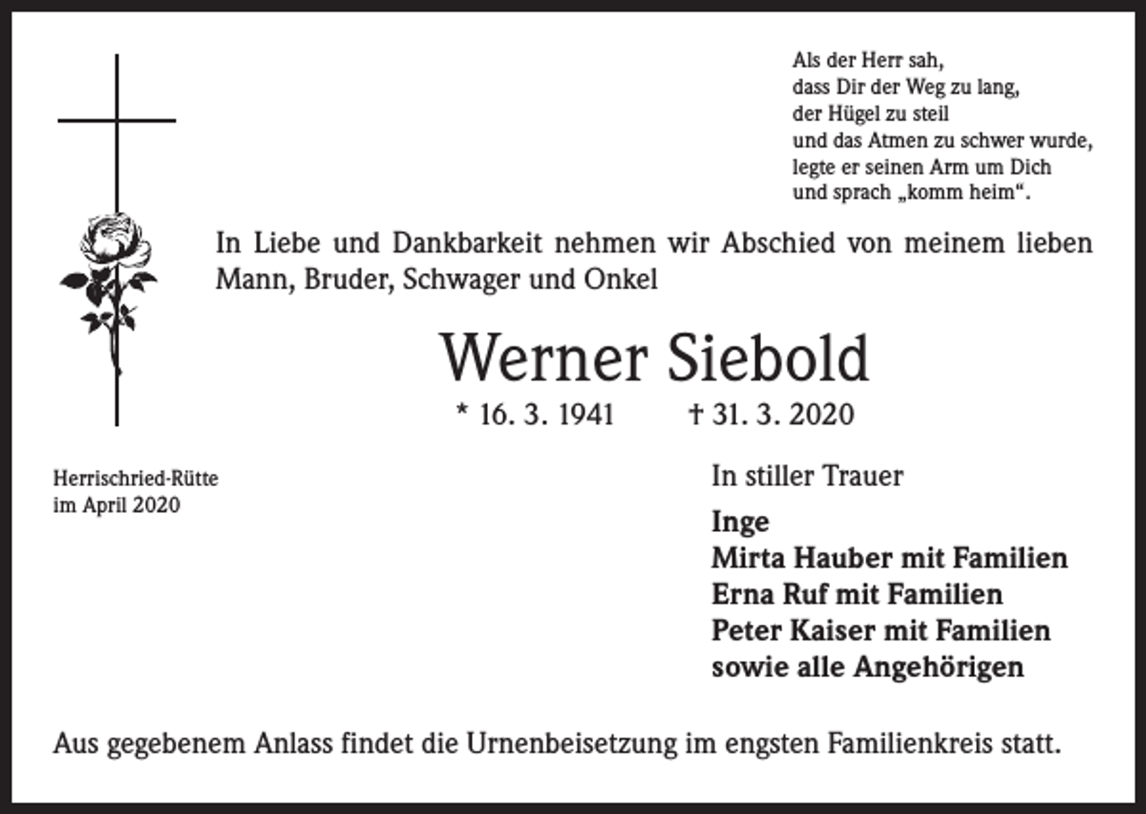 <p>Als der Herr sah,<br />dass Dir der Weg zu lang,<br />der Hügel zu steil<br />und das Atmen zu schwer wurde,<br />legte er seinen Arm um Dich<br />und sprach „komm heim“.</p><p>In Liebe und Dankbarkeit nehmen wir Abschied von meinem lieben<br />Mann, Bruder, Schwager und Onkel</p><p>Werner Siebold<br />* 16. 3. 1941</p><p>Herrischried-Rütte<br />im April 2020</p><p>† 31. 3. 2020</p><p>In stiller Trauer<br />Inge<br />Mirta Hauber mit Familien<br />Erna Ruf mit Familien<br />Peter Kaiser mit Familien<br />sowie alle Angehörigen</p><p>Aus gegebenem Anlass findet die Urnenbeisetzung im engsten Familienkreis statt.</p>