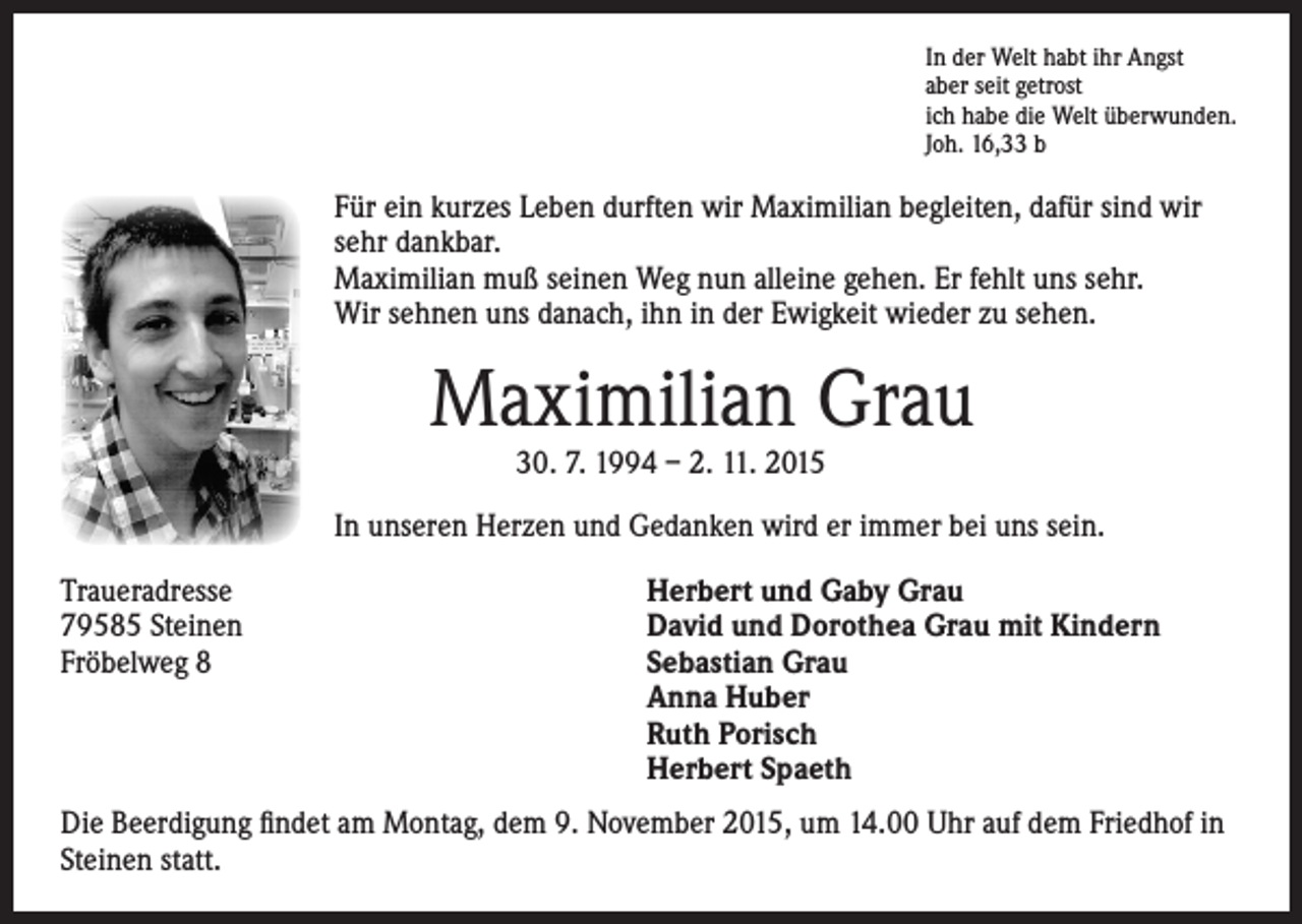 <p>In der Welt habt ihr Angst<br />aber seit getrost<br />ich habe die Welt überwunden.<br />Joh. 16,33 b</p><p>Für ein kurzes Leben durften wir Maximilian begleiten, dafür sind wir<br />sehr dankbar.<br />Maximilian muß seinen Weg nun alleine gehen. Er fehlt uns sehr.<br />Wir sehnen uns danach, ihn in der Ewigkeit wieder zu sehen.</p><p>Maximilian Grau<br />30. 7. 1994 – 2. 11. 2015</p><p>Traueradresse<br />79585 Steinen<br />Fröbelweg 8</p><p>In unseren Herzen und Gedanken wird er immer bei uns sein.</p><p>Herbert und Gaby Grau<br />David und Dorothea Grau mit Kindern<br />Sebastian Grau<br />Anna Huber<br />Ruth Porisch<br />Herbert Spaeth</p><p>Die Beerdigung findet am Montag, dem 9. November 2015, um 14.00 Uhr auf dem Friedhof in<br />Steinen statt.</p>