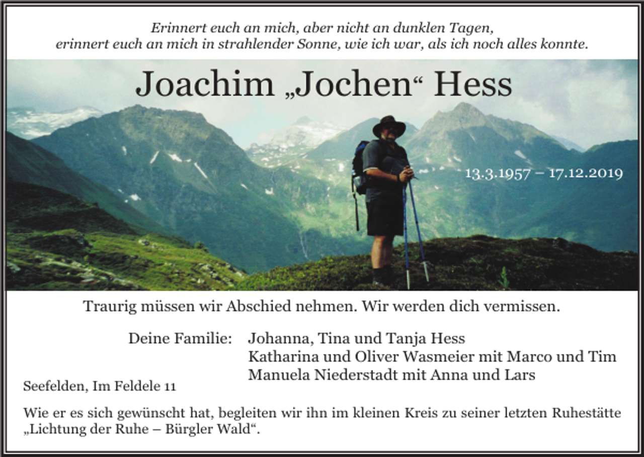 <p>Erinnert euch an mich, aber nicht an dunklen Tagen,<br />erinnert euch an mich in strahlender Sonne, wie ich war, als ich noch alles konnte.</p><p>Joachim „Jochen“ Hess<br />13.3.1957 – 17.12.2019</p><p>Traurig müssen wir Abschied nehmen. Wir werden dich vermissen.<br />Deine Familie:<br />Seefelden, Im Feldele 11</p><p>Johanna, Tina und Tanja Hess<br />Katharina und Oliver Wasmeier mit Marco und Tim<br />Manuela Niederstadt mit Anna und Lars</p><p>Wie er es sich gewünscht hat, begleiten wir ihn im kleinen Kreis zu seiner letzten Ruhestätte<br />„Lichtung der Ruhe – Bürgler Wald“.</p>