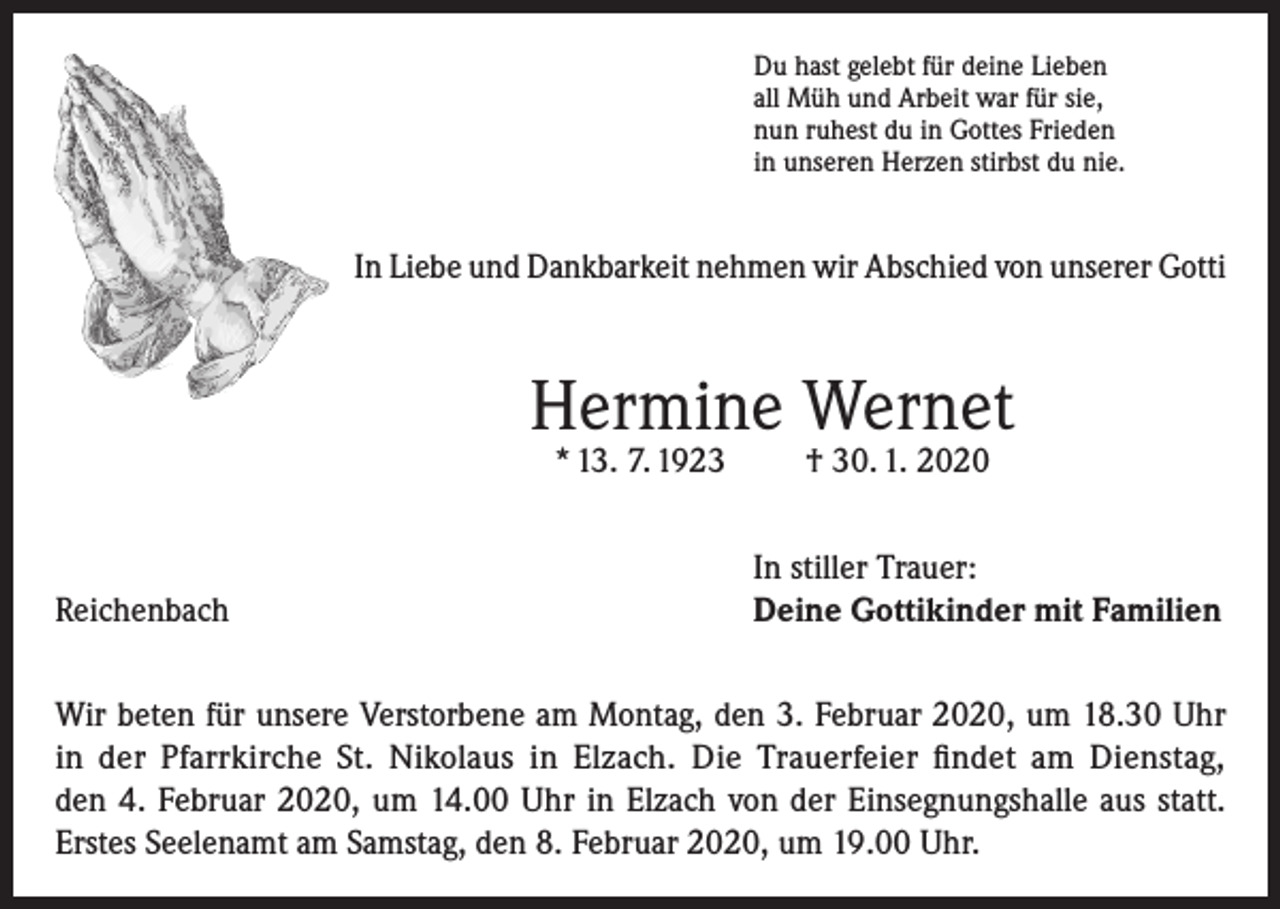 <p>Du hast gelebt für deine Lieben<br />all Müh und Arbeit war für sie,<br />nun ruhest du in Gottes Frieden<br />in unseren Herzen stirbst du nie.</p><p>In Liebe und Dankbarkeit nehmen wir Abschied von unserer Gotti</p><p>Hermine Wernet<br />* 13. 7. 1923</p><p>Reichenbach</p><p>† 30. 1. 2020</p><p>In stiller Trauer:<br />Deine Gottikinder mit Familien</p><p>Wir beten für unsere Verstorbene am Montag, den 3. Februar 2020, um 18.30 Uhr<br />in der Pfarrkirche St. Nikolaus in Elzach. Die Trauerfeier findet am Dienstag,<br />den 4. Februar 2020, um 14.00 Uhr in Elzach von der Einsegnungshalle aus statt.<br />Erstes Seelenamt am Samstag, den 8. Februar 2020, um 19.00 Uhr.</p>
