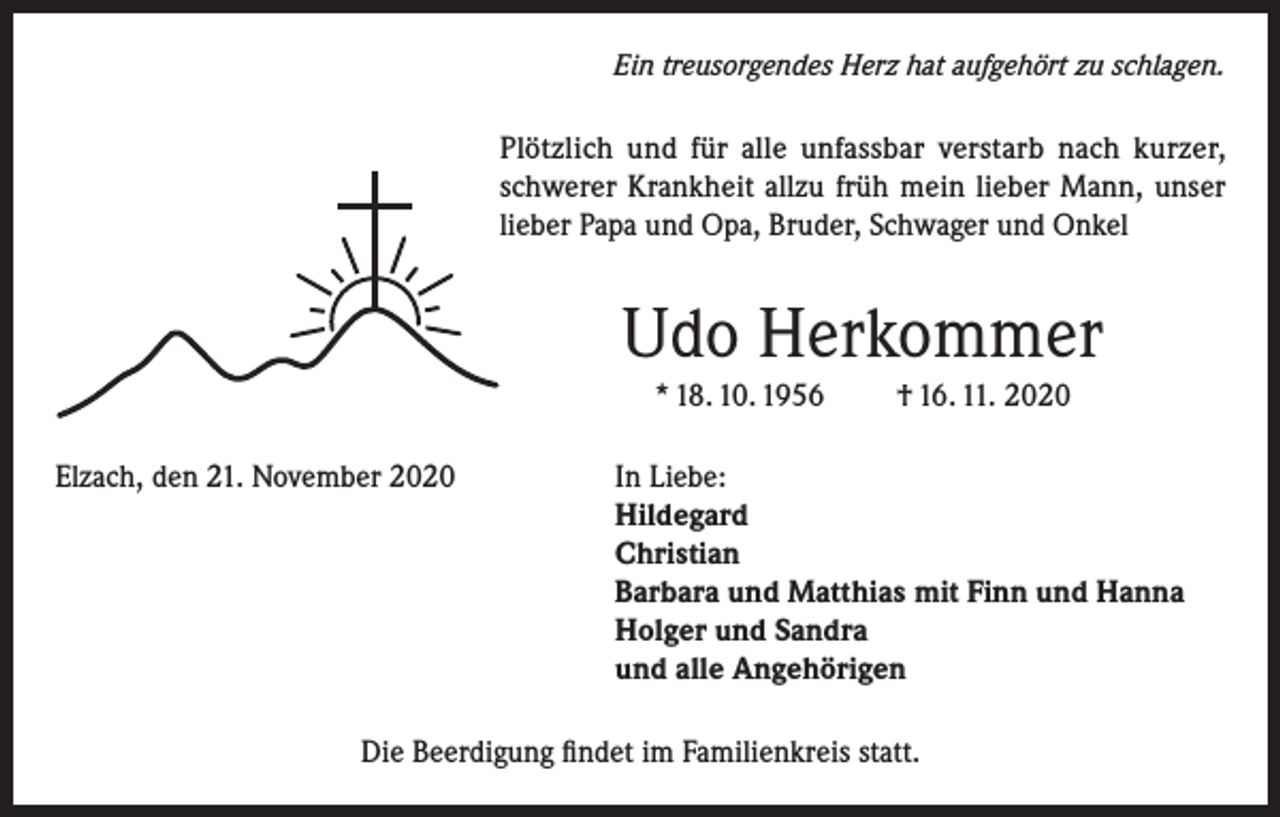<p>Ein treusorgendes Herz hat aufgehört zu schlagen.</p><p>Plötzlich und für alle unfassbar verstarb nach kurzer,<br />schwerer Krankheit allzu früh mein lieber Mann, unser<br />lieber Papa und Opa, Bruder, Schwager und Onkel</p><p>Udo Herkommer<br />* 18. 10. 1956<br />Elzach, den 21. November 2020</p><p>† 16. 11. 2020</p><p>In Liebe:<br />Hildegard<br />Christian<br />Barbara und Matthias mit Finn und Hanna<br />Holger und Sandra<br />und alle Angehörigen</p><p>Die Beerdigung findet im Familienkreis statt.</p>