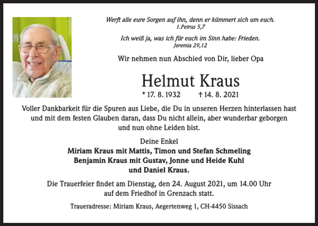 <p>Werft alle eure Sorgen auf ihn, denn er kümmert sich um euch.<br />1.Petrus 5,7</p><p>Ich weiß ja, was ich für euch im Sinn habe: Frieden.<br />Jeremia 29,12</p><p>Wir nehmen nun Abschied von Dir, lieber Opa</p><p>Helmut Kraus<br />* 17. 8. 1932</p><p>† 14. 8. 2021</p><p>Voller Dankbarkeit für die Spuren aus Liebe, die Du in unseren Herzen hinterlassen hast<br />und mit dem festen Glauben daran, dass Du nicht allein, aber wunderbar geborgen<br />und nun ohne Leiden bist.<br />Deine Enkel<br />Miriam Kraus mit Mattis, Timon und Stefan Schmeling<br />Benjamin Kraus mit Gustav, Jonne und Heide Kuhl<br />und Daniel Kraus.<br />Die Trauerfeier findet am Dienstag, den 24. August 2021, um 14.00 Uhr<br />auf dem Friedhof in Grenzach statt.<br />Traueradresse: Miriam Kraus, Aegertenweg 1, CH-4450 Sissach</p>
