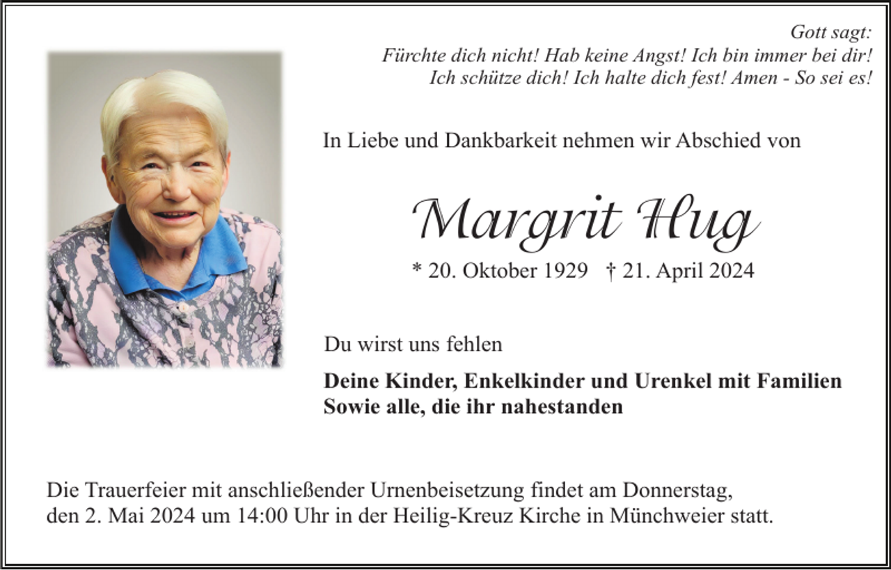 <p>Gott sagt:<br />Fürchte dich nicht! Hab keine Angst! Ich bin immer bei dir!<br />Ich schütze dich! Ich halte dich fest! Amen - So sei es!</p><p>In Liebe und Dankbarkeit nehmen wir Abschied von</p><p>Margrit Hug<br />* 20. Oktober 1929 † 21. April 2024<br />Du wirst uns fehlen<br />Deine Kinder, Enkelkinder und Urenkel mit Familien<br />Sowie alle, die ihr nahestanden</p><p>Die Trauerfeier mit anschließender Urnenbeisetzung findet am Donnerstag,<br />den 2. Mai 2024 um 14:00 Uhr in der Heilig-Kreuz Kirche in Münchweier statt.</p>