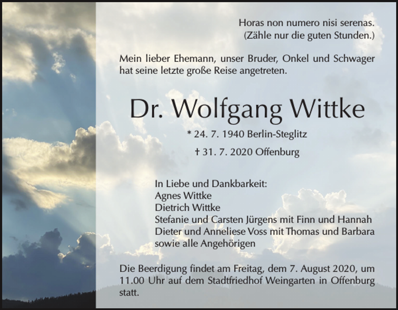 <p>Horas non numero nisi serenas.<br />(Zähle nur die guten Stunden.)<br />Mein lieber Ehemann, unser Bruder, Onkel und Schwager<br />hat seine letzte große Reise angetreten.</p><p>Dr. Wolfgang Wittke<br />* 24. 7. 1940 Berlin-Steglitz<br />† 31. 7. 2020 Offenburg<br />In Liebe und Dankbarkeit:<br />Agnes Wittke<br />Dietrich Wittke<br />Stefanie und Carsten Jürgens mit Finn und Hannah<br />Dieter und Anneliese Voss mit Thomas und Barbara<br />sowie alle Angehörigen<br />Die Beerdigung findet am Freitag, dem 7. August 2020, um<br />11.00 Uhr auf dem Stadtfriedhof Weingarten in Offenburg<br />statt.</p>