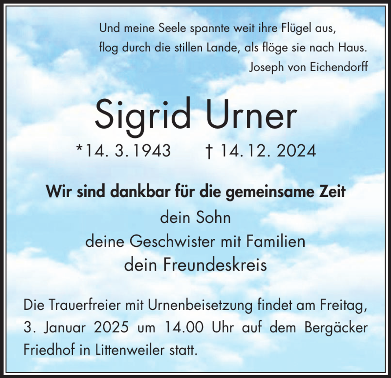 <p>Und meine Seele spannte weit ihre Flügel aus,<br />flog durch die stillen Lande, als flöge sie nach Haus.</p><p>Joseph von Eichendorff</p><p>Sigrid Urner<br />*14. 3. 1943 † 14. 12. 2024<br />Wir sind dankbar für die gemeinsame Zeit<br />dein Sohn<br />deine Geschwister mit Familien</p><p>dein Freundeskreis<br />Die Trauerfreier mit Urnenbeisetzung findet am Freitag,<br />3. Januar 2025 um 14.00 Uhr auf dem Bergäcker<br />Friedhof in Littenweiler statt.</p>