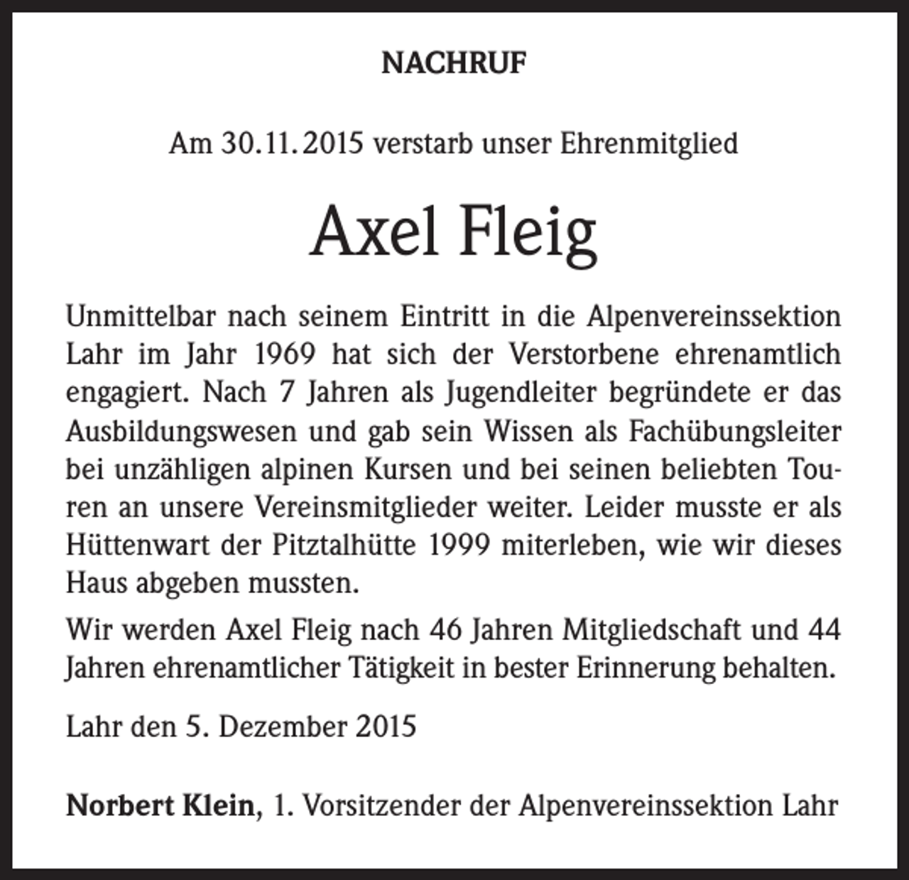 <p>NACHRUF<br />Am 30.11. 2015 verstarb unser Ehrenmitglied</p><p>Axel Fleig<br />Unmittelbar nach seinem Eintritt in die Alpenvereinssektion<br />Lahr im Jahr 1969 hat sich der Verstorbene ehrenamtlich<br />engagiert. Nach 7 Jahren als Jugendleiter begründete er das<br />Ausbildungswesen und gab sein Wissen als Fachübungsleiter<br />bei unzähligen alpinen Kursen und bei seinen beliebten Touren an unsere Vereinsmitglieder weiter. Leider musste er als<br />Hüttenwart der Pitztalhütte 1999 miterleben, wie wir dieses<br />Haus abgeben mussten.<br />Wir werden Axel Fleig nach 46 Jahren Mitgliedschaft und 44<br />Jahren ehrenamtlicher Tätigkeit in bester Erinnerung behalten.<br />Lahr den 5. Dezember 2015<br />Norbert Klein, 1. Vorsitzender der Alpenvereinssektion Lahr</p>