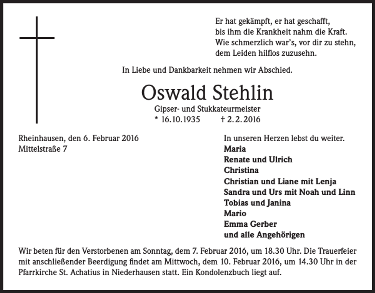 <p>Er hat gekämpft, er hat geschafft,<br />bis ihm die Krankheit nahm die Kraft.<br />Wie schmerzlich war’s, vor dir zu stehn,<br />dem Leiden hilflos zuzusehn.<br />In Liebe und Dankbarkeit nehmen wir Abschied.</p><p>Oswald Stehlin<br />Gipser- und Stukkateurmeister<br />* 16.10.1935<br />† 2. 2. 2016</p><p>Rheinhausen, den 6. Februar 2016<br />Mittelstraße 7</p><p>In unseren Herzen lebst du weiter.<br />Maria<br />Renate und Ulrich<br />Christina<br />Christian und Liane mit Lenja<br />Sandra und Urs mit Noah und Linn<br />Tobias und Janina<br />Mario<br />Emma Gerber<br />und alle Angehörigen</p><p>Wir beten für den Verstorbenen am Sonntag, dem 7. Februar 2016, um 18.30 Uhr. Die Trauerfeier<br />mit anschließender Beerdigung findet am Mittwoch, dem 10. Februar 2016, um 14.30 Uhr in der<br />Pfarrkirche St. Achatius in Niederhausen statt. Ein Kondolenzbuch liegt auf.</p>