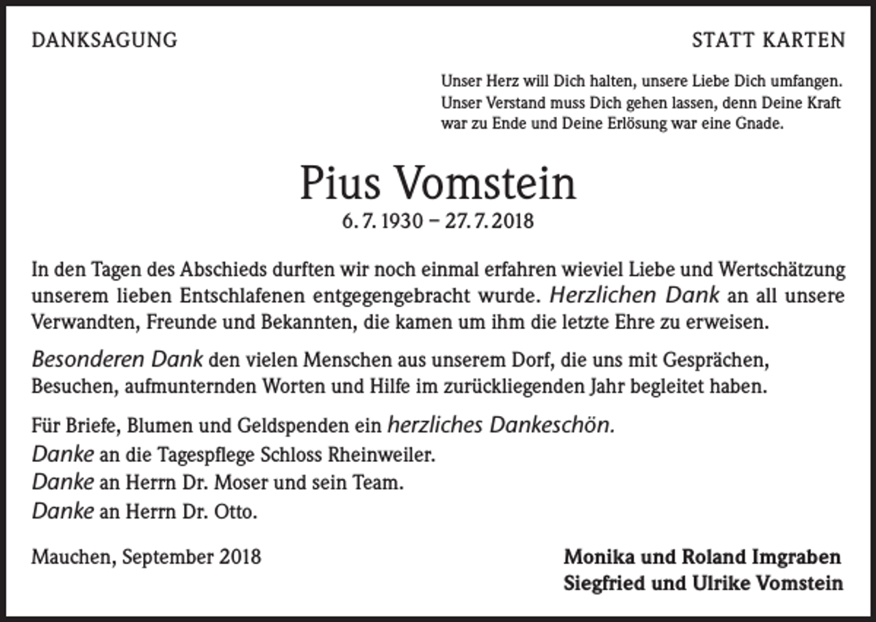 <p>DANKSAGUNG</p><p>STATT KARTEN<br />Unser Herz will Dich halten, unsere Liebe Dich umfangen.<br />Unser Verstand muss Dich gehen lassen, denn Deine Kraft<br />war zu Ende und Deine Erlösung war eine Gnade.</p><p>Pius Vomstein<br />6. 7. 1930 – 27. 7. 2018</p><p>In den Tagen des Abschieds durften wir noch einmal erfahren wieviel Liebe und Wertschätzung<br />unserem lieben Entschlafenen entgegengebracht wurde. Herzlichen Dank an all unsere<br />Verwandten, Freunde und Bekannten, die kamen um ihm die letzte Ehre zu erweisen.</p><p>Besonderen Dank den vielen Menschen aus unserem Dorf, die uns mit Gesprächen,<br />Besuchen, aufmunternden Worten und Hilfe im zurückliegenden Jahr begleitet haben.<br />Für Briefe, Blumen und Geldspenden ein herzliches Dankeschön.<br />Danke an die Tagespflege Schloss Rheinweiler.<br />Danke an Herrn Dr. Moser und sein Team.<br />Danke an Herrn Dr. Otto.<br />Mauchen, September 2018</p><p>Monika und Roland Imgraben<br />Siegfried und Ulrike Vomstein</p>
