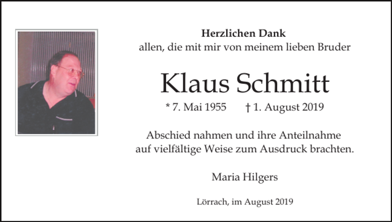 <p>Herzlichen Dank<br />allen, die mit mir von meinem lieben Bruder</p><p>Klaus Schmitt<br />* 7. Mai 1955</p><p>† 1. August 2019</p><p>Abschied nahmen und ihre Anteilnahme<br />auf vielfältige Weise zum Ausdruck brachten.<br />Maria Hilgers<br />Lörrach, im August 2019</p>