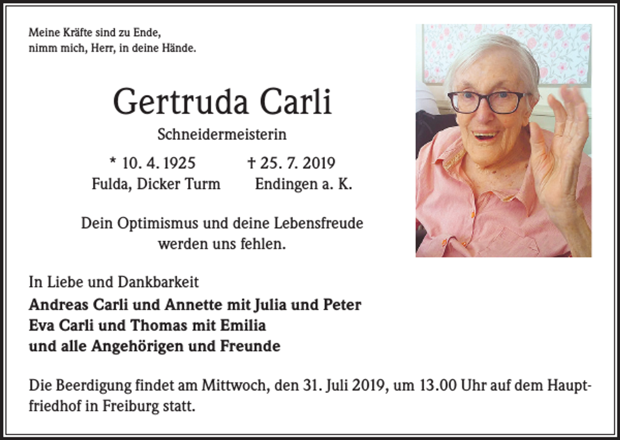 <p>Meine Kräfte sind zu Ende,<br />nimm mich, Herr, in deine Hände.</p><p>Gertruda Carli<br />Schneidermeisterin<br />* 10. 4. 1925 † 25. 7. 2019<br />Fulda, Dicker Turm Endingen a. K.<br />Dein Optimismus und deine Lebensfreude<br />werden uns fehlen.<br />In Liebe und Dankbarkeit<br />Andreas Carli und Annette mit Julia und Peter<br />Eva Carli und Thomas mit Emilia<br />und alle Angehörigen und Freunde<br />Die Beerdigung findet am Mittwoch, den 31. Juli 2019, um 13.00 Uhr auf dem Hauptfriedhof in Freiburg statt.</p>