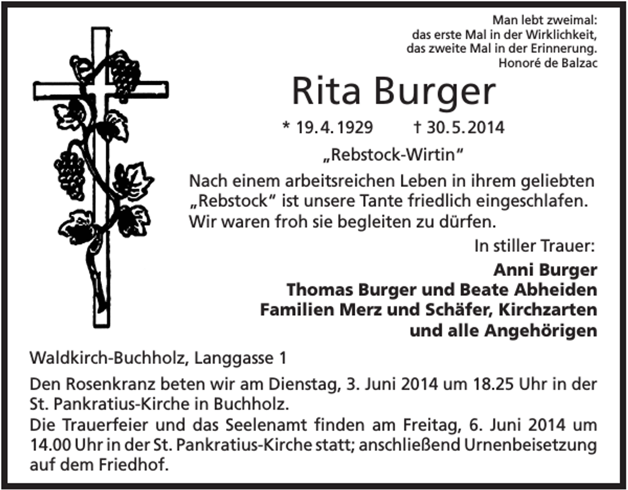<p>Man lebt zweimal:<br />das erste Mal in der Wirklichkeit,<br />das zweite Mal in der Erinnerung.<br />Honoré de Balzac</p><p>Rita Burger<br />* 19. 4. 1929</p><p>† 30. 5. 2014</p><p>„Rebstock-Wirtin“<br />Nach einem arbeitsreichen Leben in ihrem geliebten<br />„Rebstock“ ist unsere Tante friedlich eingeschlafen.<br />Wir waren froh sie begleiten zu dürfen.<br />In stiller Trauer:<br />Anni Burger<br />Thomas Burger und Beate Abheiden<br />Familien Merz und Schäfer, Kirchzarten<br />und alle Angehörigen<br />Waldkirch-Buchholz, Langgasse 1<br />Den Rosenkranz beten wir am Dienstag, 3. Juni 2014 um 18.25 Uhr in der<br />St. Pankratius-Kirche in Buchholz.<br />Die Trauerfeier und das Seelenamt finden am Freitag, 6. Juni 2014 um<br />14.00 Uhr in der St. Pankratius-Kirche statt; anschließend Urnenbeisetzung<br />auf dem Friedhof.</p>