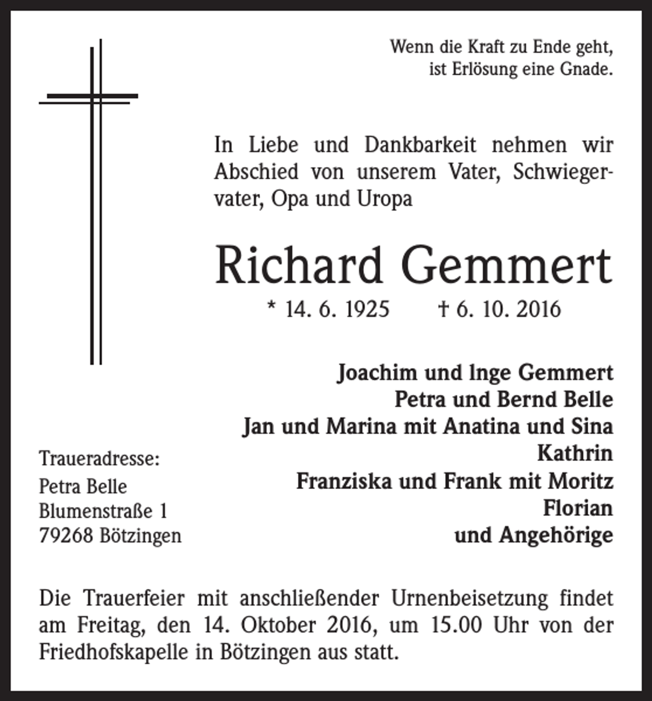 <p>Wenn die Kraft zu Ende geht,<br />ist Erlösung eine Gnade.</p><p>In Liebe und Dankbarkeit nehmen wir<br />Abschied von unserem Vater, Schwieger­<br />vater, Opa und Uropa</p><p>Richard Gemmert<br />* 14. 6. 1925 † 6. 10. 2016</p><p>Traueradresse:<br />Petra Belle<br />Blumenstraße 1<br />79268 Bötzingen</p><p>Joachim und lnge Gemmert<br />Petra und Bernd Belle<br />Jan und Marina mit Anatina und Sina<br />Kathrin<br />Franziska und Frank mit Moritz<br />Florian<br />und Angehörige</p><p>Die Trauerfeier mit anschließender Urnenbeisetzung ­findet<br />am Freitag, den 14. Oktober 2016, um 15.00 Uhr von der<br />­Friedhofskapelle in Bötzingen aus statt.</p>
