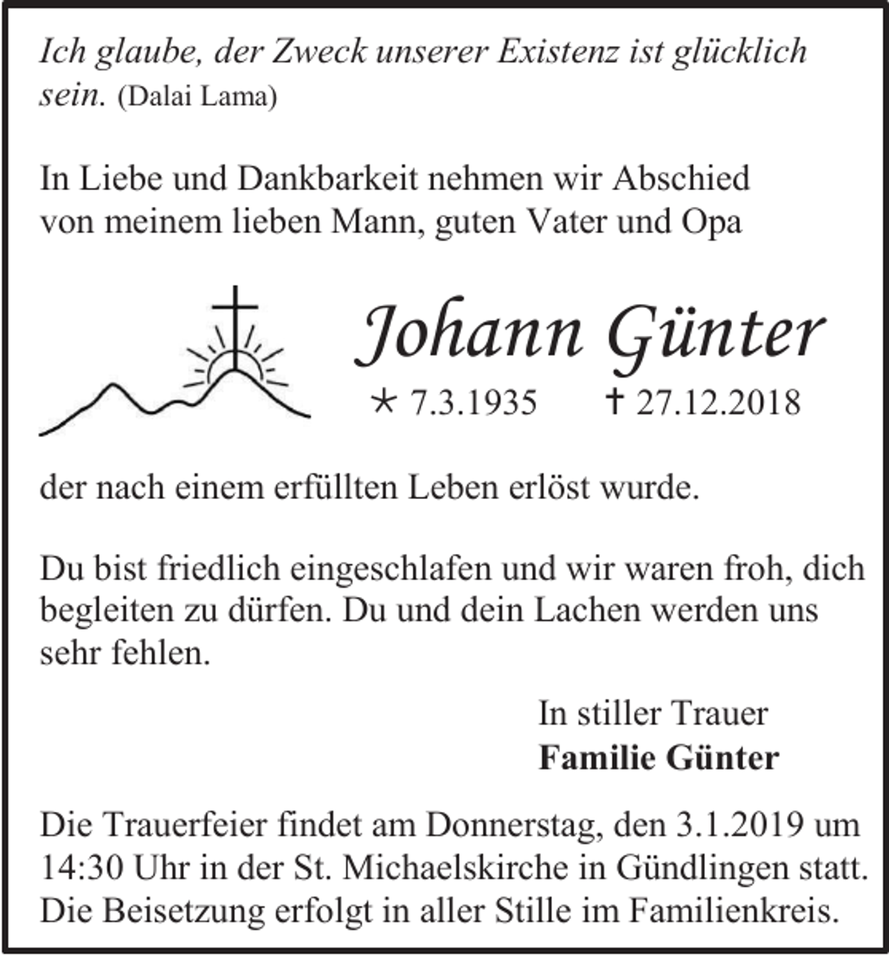 <p>Ich glaube, der Zweck unserer Existenz ist glücklich<br />sein. (Dalai Lama)<br />In Liebe und Dankbarkeit nehmen wir Abschied<br />von meinem lieben Mann, guten Vater und Opa</p><p>Johann Günter<br /> 7.3.1935</p><p> 27.12.2018</p><p>der nach einem erfüllten Leben erlöst wurde.<br />Du bist friedlich eingeschlafen und wir waren froh, dich<br />begleiten zu dürfen. Du und dein Lachen werden uns<br />sehr fehlen.<br />In stiller Trauer<br />Familie Günter<br />Die Trauerfeier findet am Donnerstag, den 3.1.2019 um<br />14:30 Uhr in der St. Michaelskirche in Gündlingen statt.<br />Die Beisetzung erfolgt in aller Stille im Familienkreis.</p>