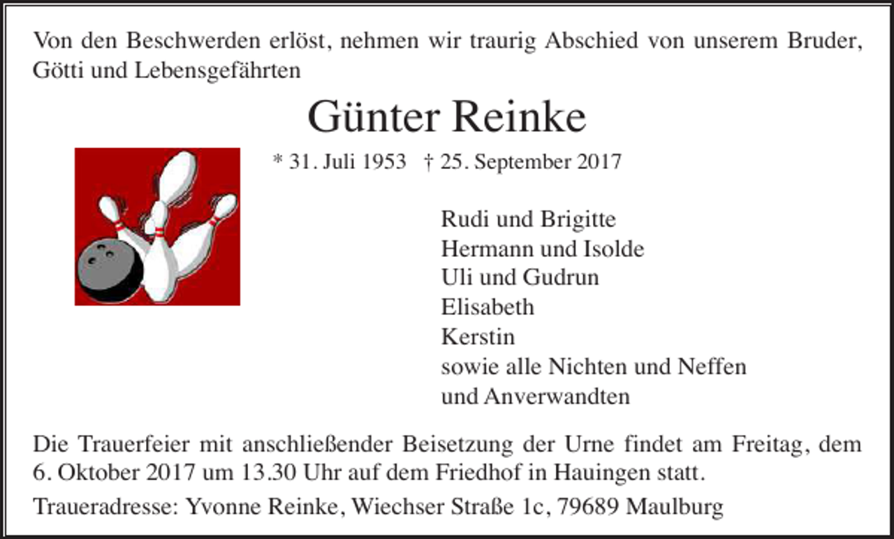 <p>Von den Beschwerden erlöst, nehmen wir traurig Abschied von unserem Bruder,<br />Götti und Lebensgefährten</p><p>Günter Reinke<br />* 31. Juli 1953 † 25. September 2017</p><p>Rudi und Brigitte<br />Hermann und Isolde<br />Uli und Gudrun<br />Elisabeth<br />Kerstin<br />sowie alle Nichten und Neffen<br />und Anverwandten<br />Die Trauerfeier mit anschließender Beisetzung der Urne findet am Freitag, dem<br />6. Oktober 2017 um 13.30 Uhr auf dem Friedhof in Hauingen statt.<br />Traueradresse: Yvonne Reinke, Wiechser Straße 1c, 79689 Maulburg</p>