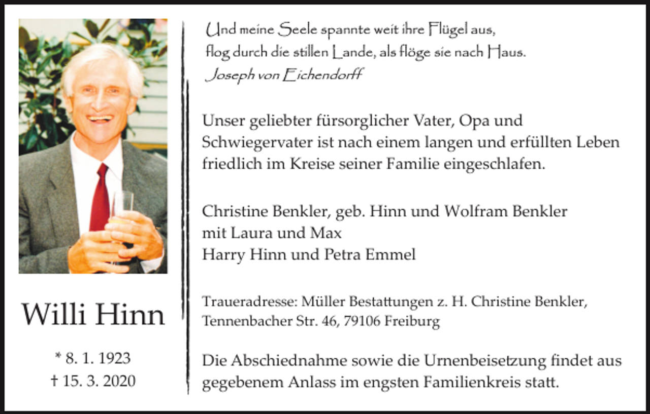 <p>Und meine Seele spannte weit ihre Flügel aus,<br />flog durch die stillen Lande, als flöge sie nach Haus.<br />Joseph von Eichendorff</p><p>Unser geliebter fürsorglicher Vater, Opa und<br />Schwiegervater ist nach einem langen und erfüllten Leben<br />friedlich im Kreise seiner Familie eingeschlafen.<br />Christine Benkler, geb. Hinn und Wolfram Benkler<br />mit Laura und Max<br />Harry Hinn und Petra Emmel</p><p>Willi Hinn<br />* 8. 1. 1923<br />† 15. 3. 2020</p><p>Traueradresse: Müller Besta�ungen z. H. Christine Benkler,<br />Tennenbacher Str. 46, 79106 Freiburg</p><p>Die Abschiednahme sowie die Urnenbeise�ung ﬁndet aus<br />gegebenem Anlass im engsten Familienkreis sta�.</p>