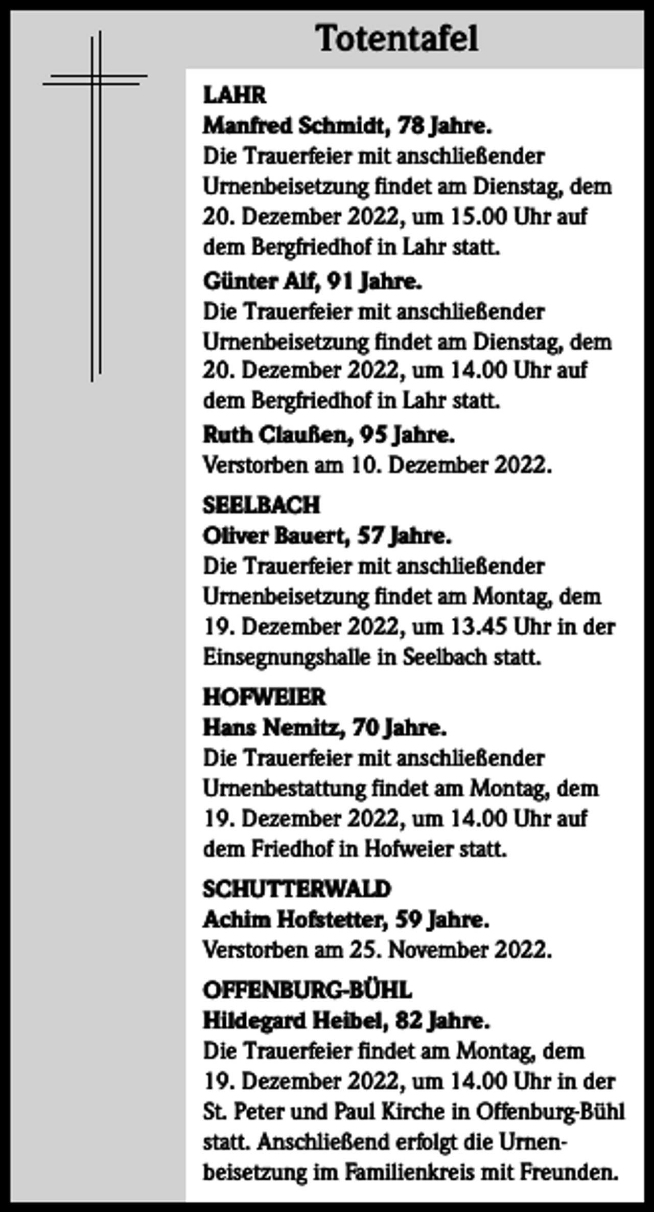 <p>Totentafel<br />Totentafel<br />LAHR<br />Manfred Schmidt, 78 Jahre.<br />Die Trauerfeier mit anschließender<br />Urnenbeisetzung findet am Dienstag, dem<br />20. Dezember 2022, um 15.00 Uhr auf<br />dem Bergfriedhof in Lahr statt.<br />Günter Alf, 91 Jahre.<br />Die Trauerfeier mit anschließender<br />Urnenbeisetzung findet am Dienstag, dem<br />20. Dezember 2022, um 14.00 Uhr auf<br />dem Bergfriedhof in Lahr statt.<br />Ruth Claußen, 95 Jahre.<br />Verstorben am 10. Dezember 2022.<br />SEELBACH<br />Oliver Bauert, 57 Jahre.<br />Die Trauerfeier mit anschließender<br />Urnenbeisetzung findet am Montag, dem<br />19. Dezember 2022, um 13.45 Uhr in der<br />Einsegnungshalle in Seelbach statt.<br />HOFWEIER<br />Hans Nemitz, 70 Jahre.<br />Die Trauerfeier mit anschließender<br />Urnenbestattung findet am Montag, dem<br />19. Dezember 2022, um 14.00 Uhr auf<br />dem Friedhof in Hofweier statt.<br />SCHUTTERWALD<br />Achim Hofstetter, 59 Jahre.<br />Verstorben am 25. November 2022.<br />OFFENBURG-BÜHL<br />Hildegard Heibel, 82 Jahre.<br />Die Trauerfeier findet am Montag, dem<br />19. Dezember 2022, um 14.00 Uhr in der<br />St. Peter und Paul Kirche in Offenburg-Bühl<br />statt. Anschließend erfolgt die Urnen­<br />beisetzung im Familienkreis mit Freunden.</p>