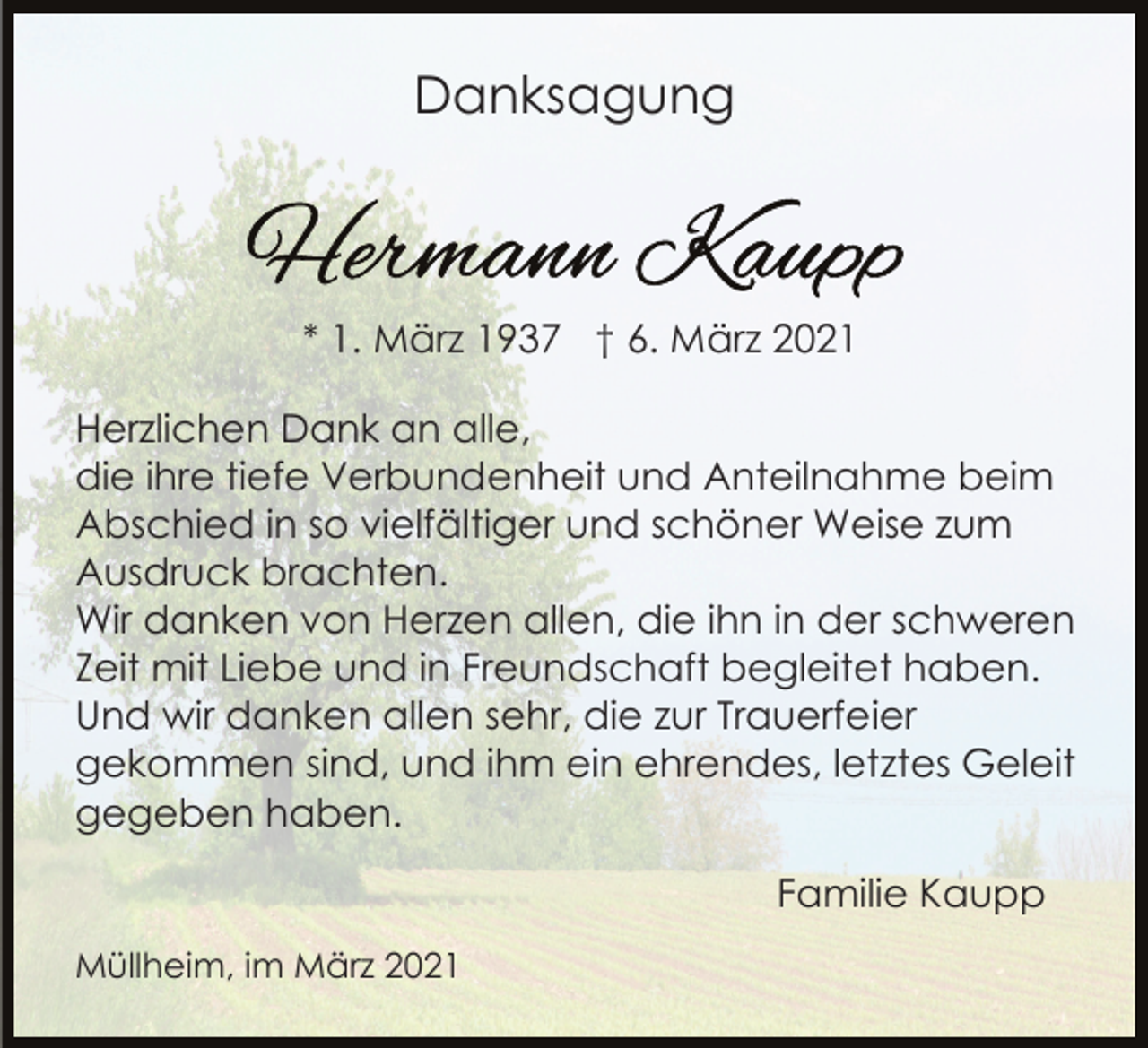 <p>Danksagung</p><p>* 1. März 1937 † 6. März 2021<br />Herzlichen Dank an alle,<br />die ihre tiefe Verbundenheit und Anteilnahme beim<br />Abschied in so vielfältiger und schöner Weise zum<br />Ausdruck brachten.<br />Wir danken von Herzen allen, die ihn in der schweren<br />Zeit mit Liebe und in Freundschaft begleitet haben.<br />Und wir danken allen sehr, die zur Trauerfeier<br />gekommen sind, und ihm ein ehrendes, letztes Geleit<br />gegeben haben.<br />Familie Kaupp<br />Müllheim, im März 2021</p>
