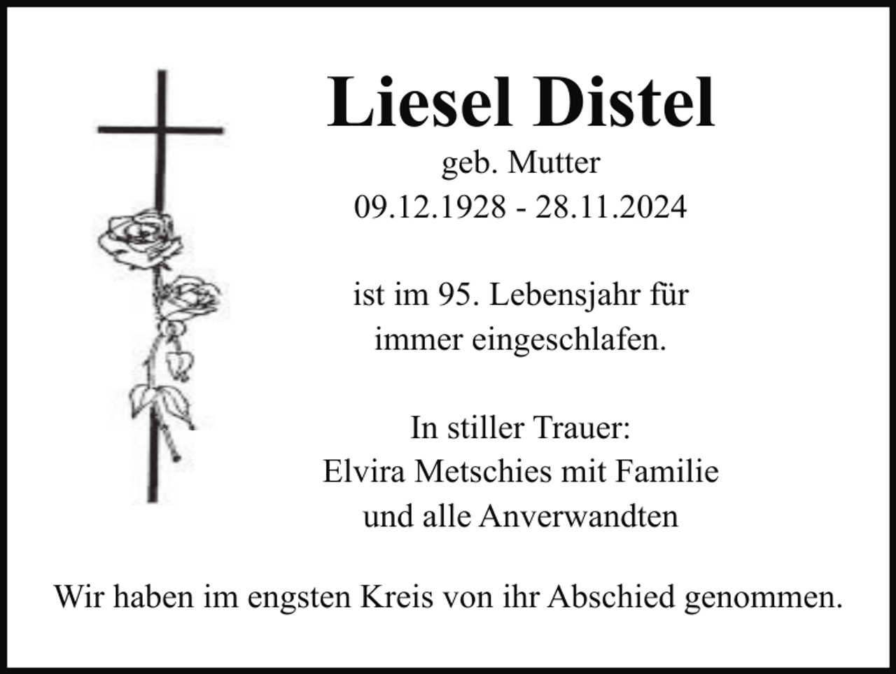 <p>Liesel Distel<br />geb. Mutter<br />09.12.1928 - 28.11.2024<br />ist im 95. Lebensjahr für<br />immer eingeschlafen.<br />In stiller Trauer:<br />Elvira Metschies mit Familie<br />und alle Anverwandten<br />Wir haben im engsten Kreis von ihr Abschied genommen.</p>