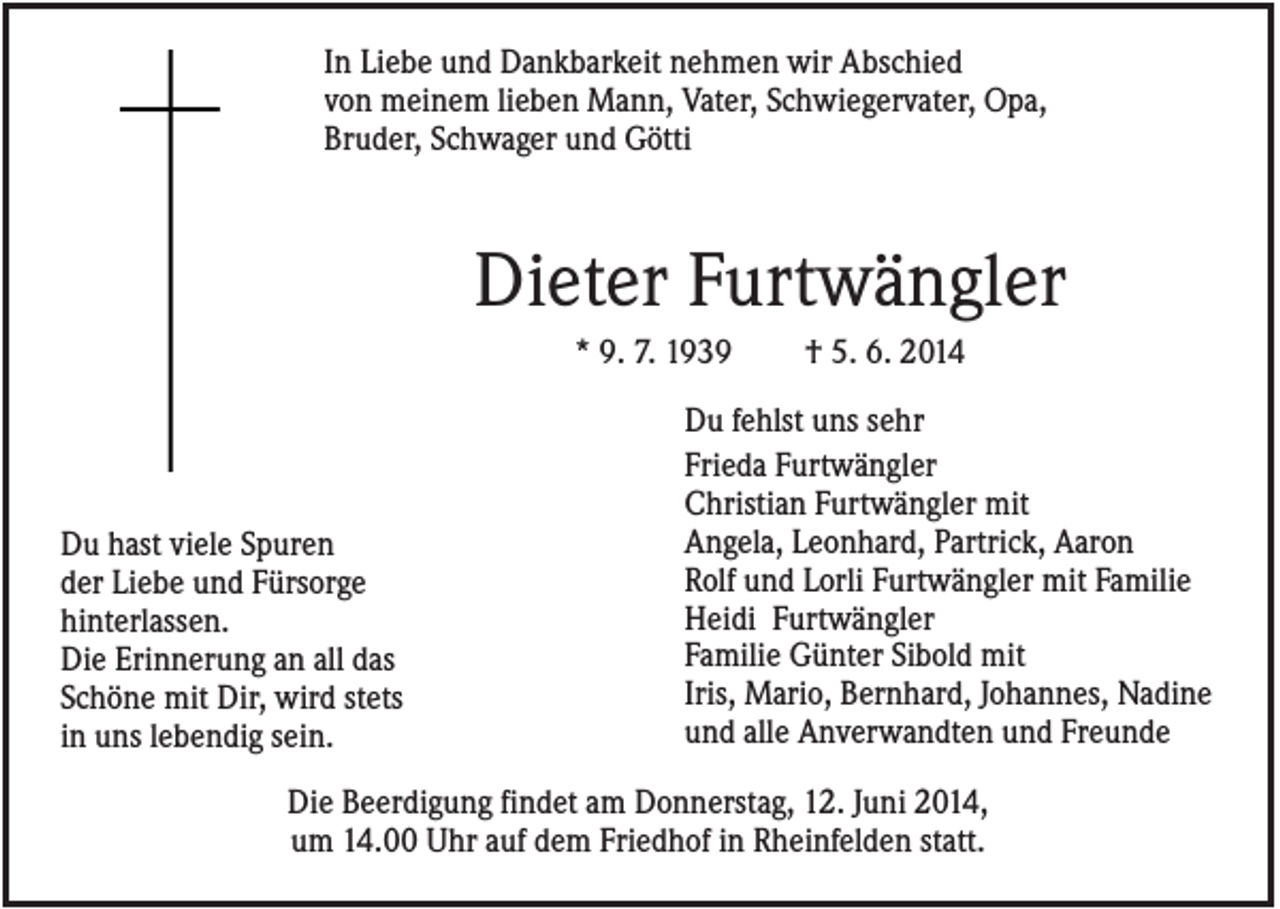 <p>In Liebe und Dankbarkeit nehmen wir Abschied<br />von meinem lieben Mann, Vater, Schwiegervater, Opa,<br />Bruder, Schwager und Götti</p><p>Dieter Furtwängler<br />* 9. 7. 1939</p><p>Du hast viele Spuren<br />der Liebe und Fürsorge<br />hinterlassen.<br />Die Erinnerung an all das<br />Schöne mit Dir, wird stets<br />in uns lebendig sein.</p><p>† 5. 6. 2014</p><p>Du fehlst uns sehr<br />Frieda Furtwängler<br />Christian Furtwängler mit<br />Angela, Leonhard, Partrick, Aaron<br />Rolf und Lorli Furtwängler mit Familie<br />Heidi Furtwängler<br />Familie Günter Sibold mit<br />Iris, Mario, Bernhard, Johannes, Nadine<br />und alle Anverwandten und Freunde</p><p>Die Beerdigung findet am Donnerstag, 12. Juni 2014,<br />um 14.00 Uhr auf dem Friedhof in Rheinfelden statt.</p>