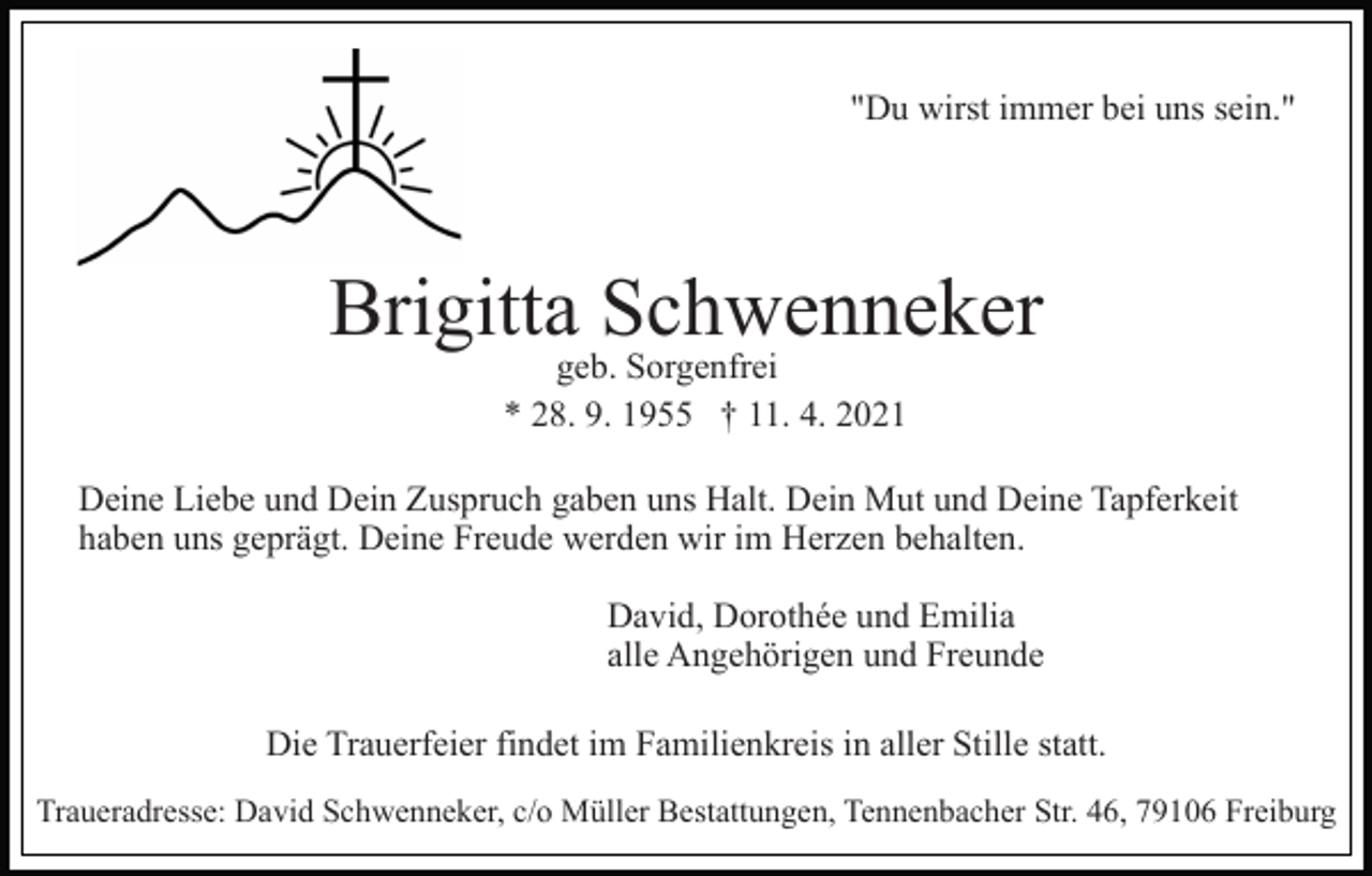 <p>"Du wirst immer bei uns sein."</p><p>Brigitta Schwenneker<br />geb. Sorgenfrei<br />* 28. 9. 1955 † 11. 4. 2021</p><p>Deine Liebe und Dein Zuspruch gaben uns Halt. Dein Mut und Deine Tapferkeit<br />haben uns geprägt. Deine Freude werden wir im Herzen behalten.<br />David, Dorothée und Emilia<br />alle Angehörigen und Freunde<br />Die Trauerfeier findet im Familienkreis in aller Stille statt.<br />Traueradresse: David Schwenneker, c/o Müller Bestattungen, Tennenbacher Str. 46, 79106 Freiburg</p>