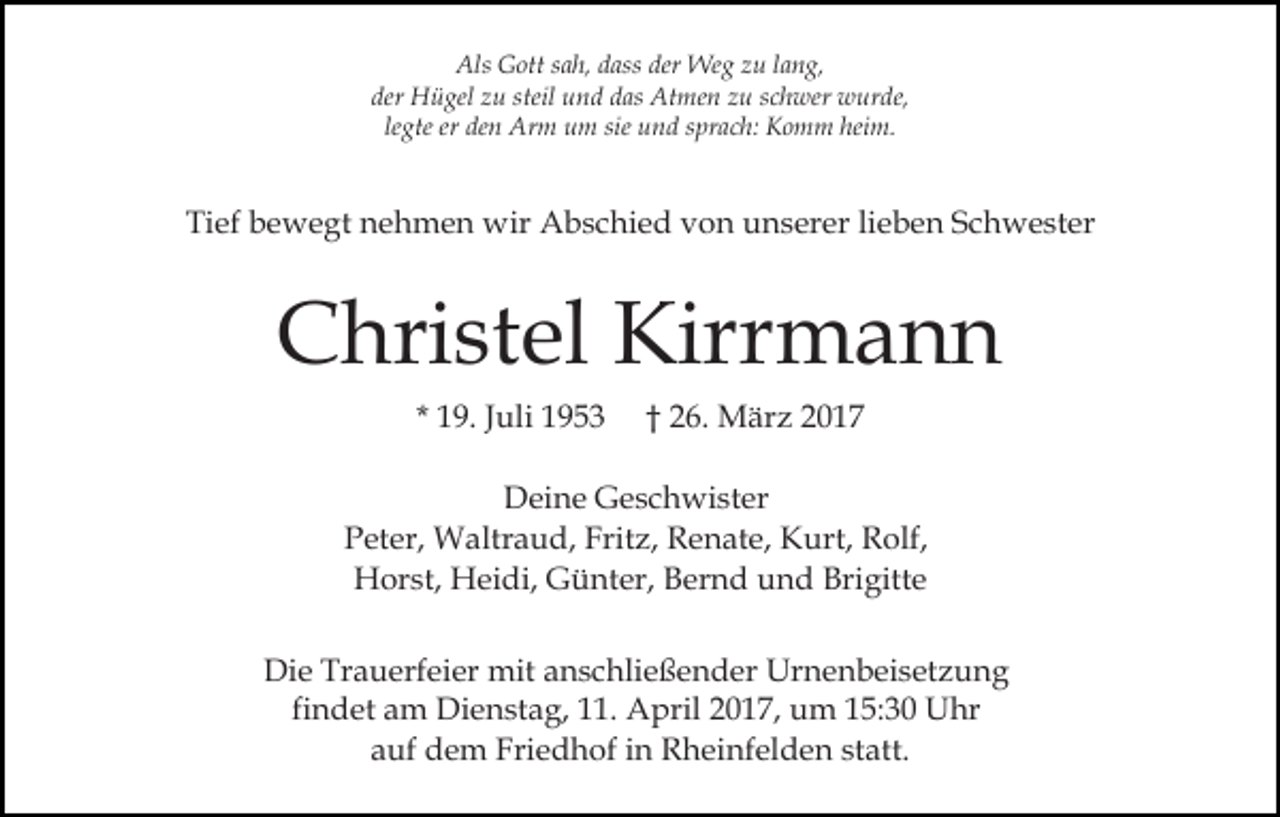 <p>Als Gott sah, dass der Weg zu lang,<br />der Hügel zu steil und das Atmen zu schwer wurde,<br />legte er den Arm um sie und sprach: Komm heim.</p><p>Tief bewegt nehmen wir Abschied von unserer lieben Schwester</p><p>Christel Kirrmann<br />* 19. Juli 1953</p><p>† 26. März 2017</p><p>Deine Geschwister<br />Peter, Waltraud, Fritz, Renate, Kurt, Rolf,<br />Horst, Heidi, Günter, Bernd und Brigitte<br />Die Trauerfeier mit anschließender Urnenbeisetzung<br />findet am Dienstag, 11. April 2017, um 15:30 Uhr<br />auf dem Friedhof in Rheinfelden statt.</p>