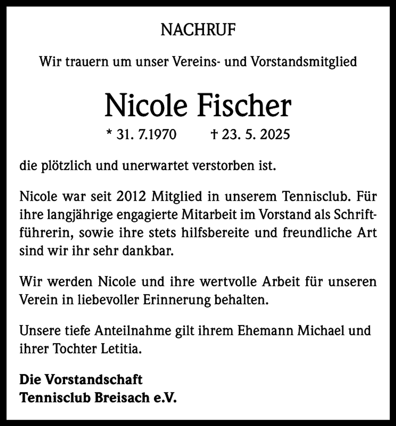 <p>NACHRUF<br />Wir trauern um unser Vereins- und Vorstandsmitglied</p><p>Nicole Fischer<br />* 31. 7.1970</p><p>† 23. 5. 2025</p><p>die plötzlich und unerwartet verstorben ist.<br />Nicole war seit 2012 Mitglied in unserem Tennisclub. Für<br />ihre langjährige engagierte Mitarbeit im Vorstand als Schriftführerin, sowie ihre stets hilfsbereite und freundliche Art<br />sind wir ihr sehr dankbar.<br />Wir werden Nicole und ihre wertvolle Arbeit für unseren<br />Verein in liebevoller Erinnerung behalten.<br />Unsere tiefe Anteilnahme gilt ihrem Ehemann Michael und<br />ihrer Tochter Letitia.<br />Die Vorstandschaft<br />Tennisclub Breisach e.V.</p>