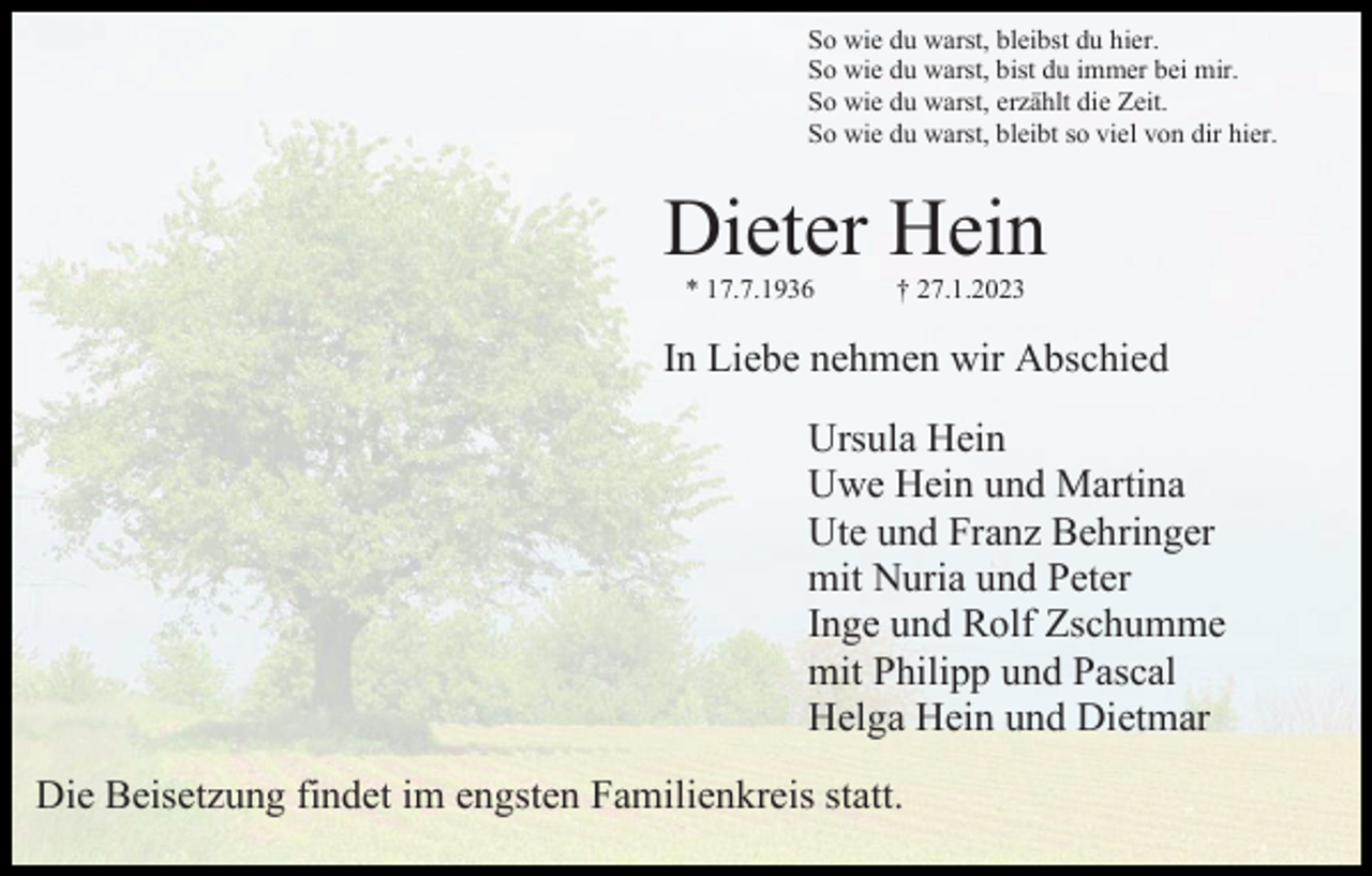 <p>So wie du warst, bleibst du hier.<br />So wie du warst, bist du immer bei mir.<br />So wie du warst, erzählt die Zeit.<br />So wie du warst, bleibt so viel von dir hier.</p><p>Dieter Hein<br />* 17.7.1936</p><p>† 27.1.2023</p><p>In Liebe nehmen wir Abschied<br />Ursula Hein<br />Uwe Hein und Martina<br />Ute und Franz Behringer<br />mit Nuria und Peter<br />Inge und Rolf Zschumme<br />mit Philipp und Pascal<br />Helga Hein und Dietmar<br />Die Beisetzung findet im engsten Familienkreis statt.</p>