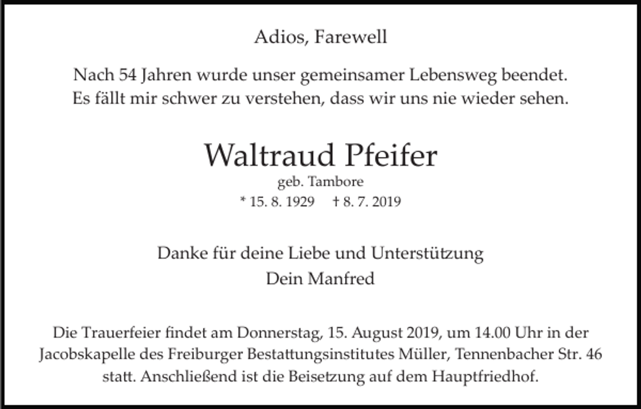 <p>Adios, Farewell<br />Nach 54 Jahren wurde unser gemeinsamer Lebensweg beendet.<br />Es fällt mir schwer zu verstehen, dass wir uns nie wieder sehen.</p><p>Waltraud Pfeifer<br />geb. Tambore<br />* 15. 8. 1929 † 8. 7. 2019</p><p>Danke für deine Liebe und Unterstü�ung<br />Dein Manfred<br />Die Trauerfeier ﬁndet am Donnerstag, 15. August 2019, um 14.00 Uhr in der<br />Jacobskapelle des Freiburger Besta�ungsinstitutes Müller, Tennenbacher Str. 46<br />sta�. Anschließend ist die Beise�ung auf dem Hauptfriedhof.</p>