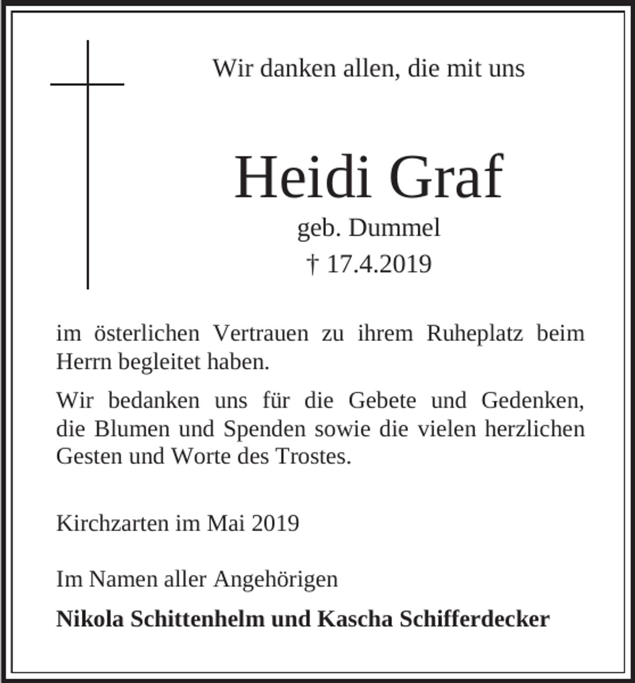 <p>Wir danken allen, die mit uns</p><p>Heidi Graf<br />geb. Dummel<br />† 17.4.2019<br />im österlichen Vertrauen zu ihrem Ruheplatz beim<br />Herrn begleitet haben.<br />Wir bedanken uns für die Gebete und Gedenken,<br />die Blumen und Spenden sowie die vielen herzlichen<br />Gesten und Worte des Trostes.<br />Kirchzarten im Mai 2019<br />Im Namen aller Angehörigen<br />Nikola Schittenhelm und Kascha Schifferdecker</p>